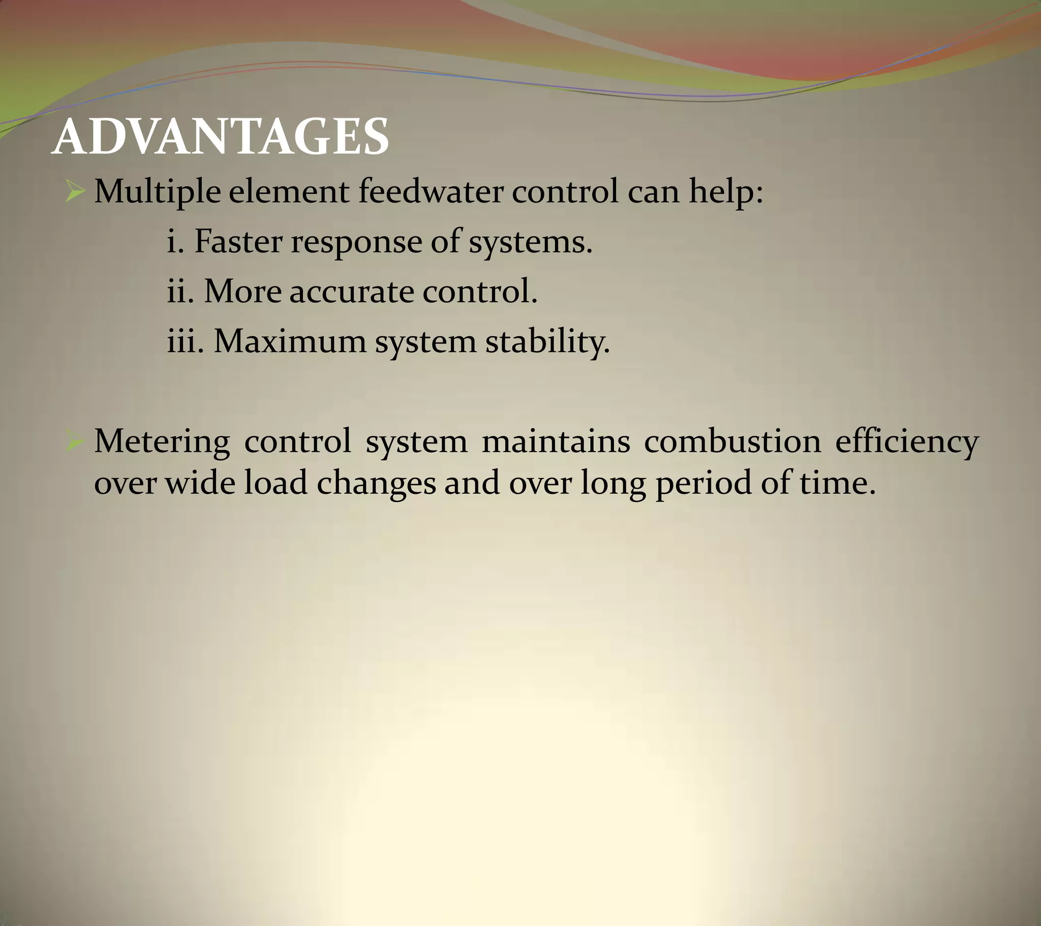 ADVANTAGES
 Multiple element feedwater control can help:
i. Faster response of systems.
ii. More accurate control.
iii. Maximum system stability.
 Metering control system maintains combustion efficiency
over wide load changes and over long period of time.
 