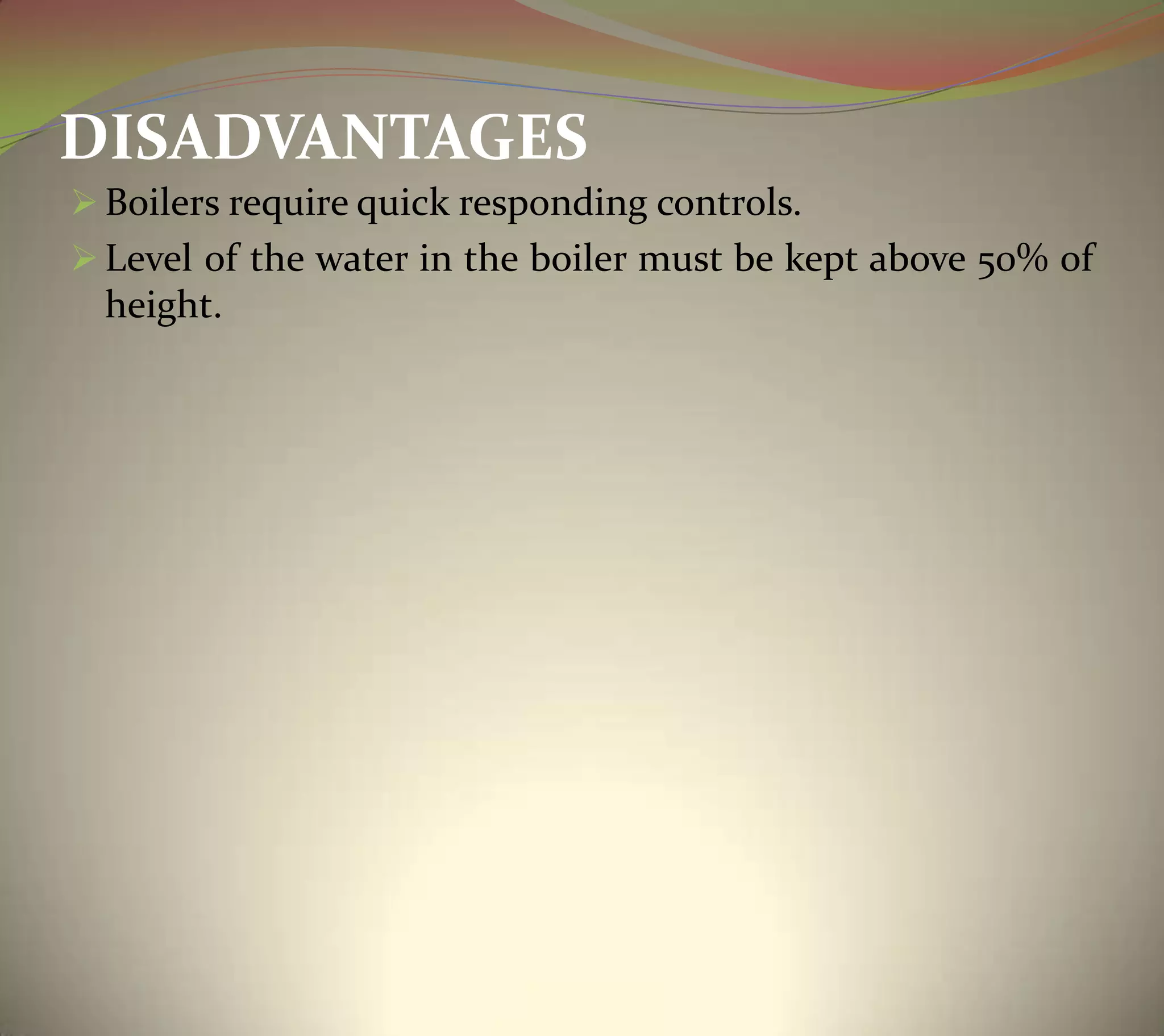 DISADVANTAGES
 Boilers require quick responding controls.
 Level of the water in the boiler must be kept above 50% of
height.
 
