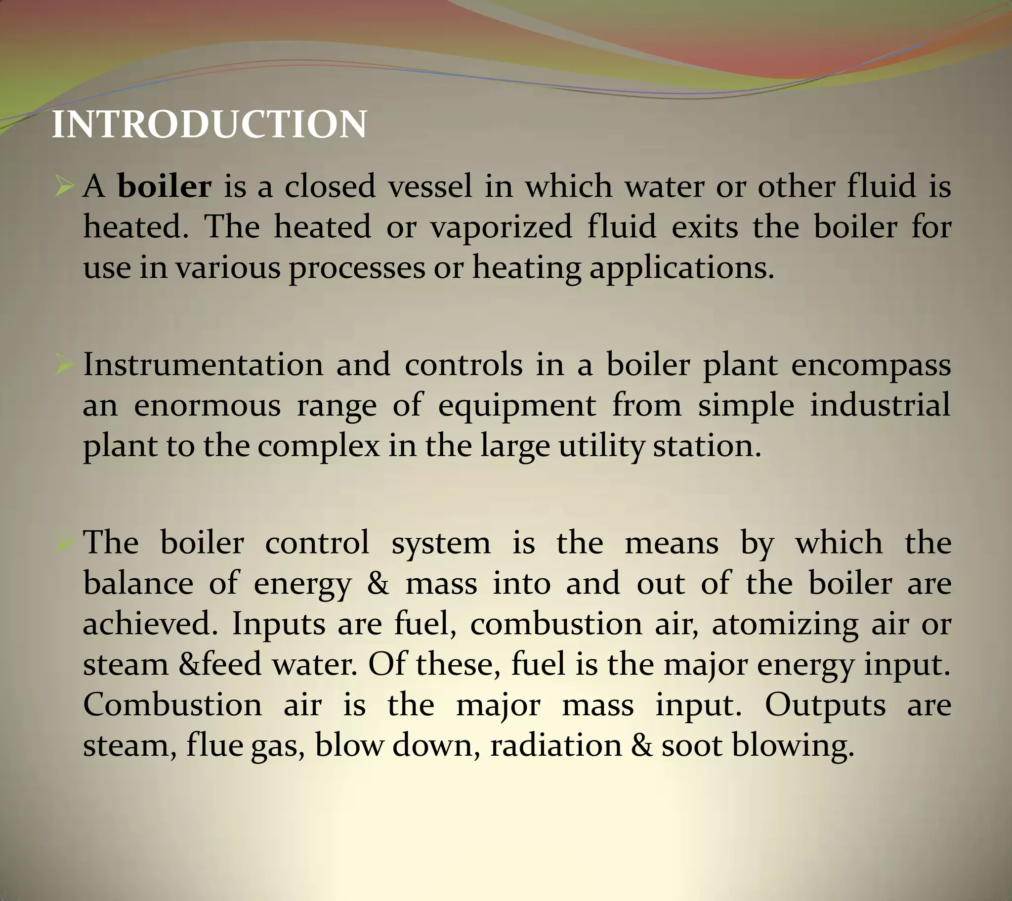 INTRODUCTION
 A boiler is a closed vessel in which water or other fluid is
heated. The heated or vaporized fluid exits the boiler for
use in various processes or heating applications.
 Instrumentation and controls in a boiler plant encompass
an enormous range of equipment from simple industrial
plant to the complex in the large utility station.
 The boiler control system is the means by which the
balance of energy & mass into and out of the boiler are
achieved. Inputs are fuel, combustion air, atomizing air or
steam &feed water. Of these, fuel is the major energy input.
Combustion air is the major mass input. Outputs are
steam, flue gas, blow down, radiation & soot blowing.
 