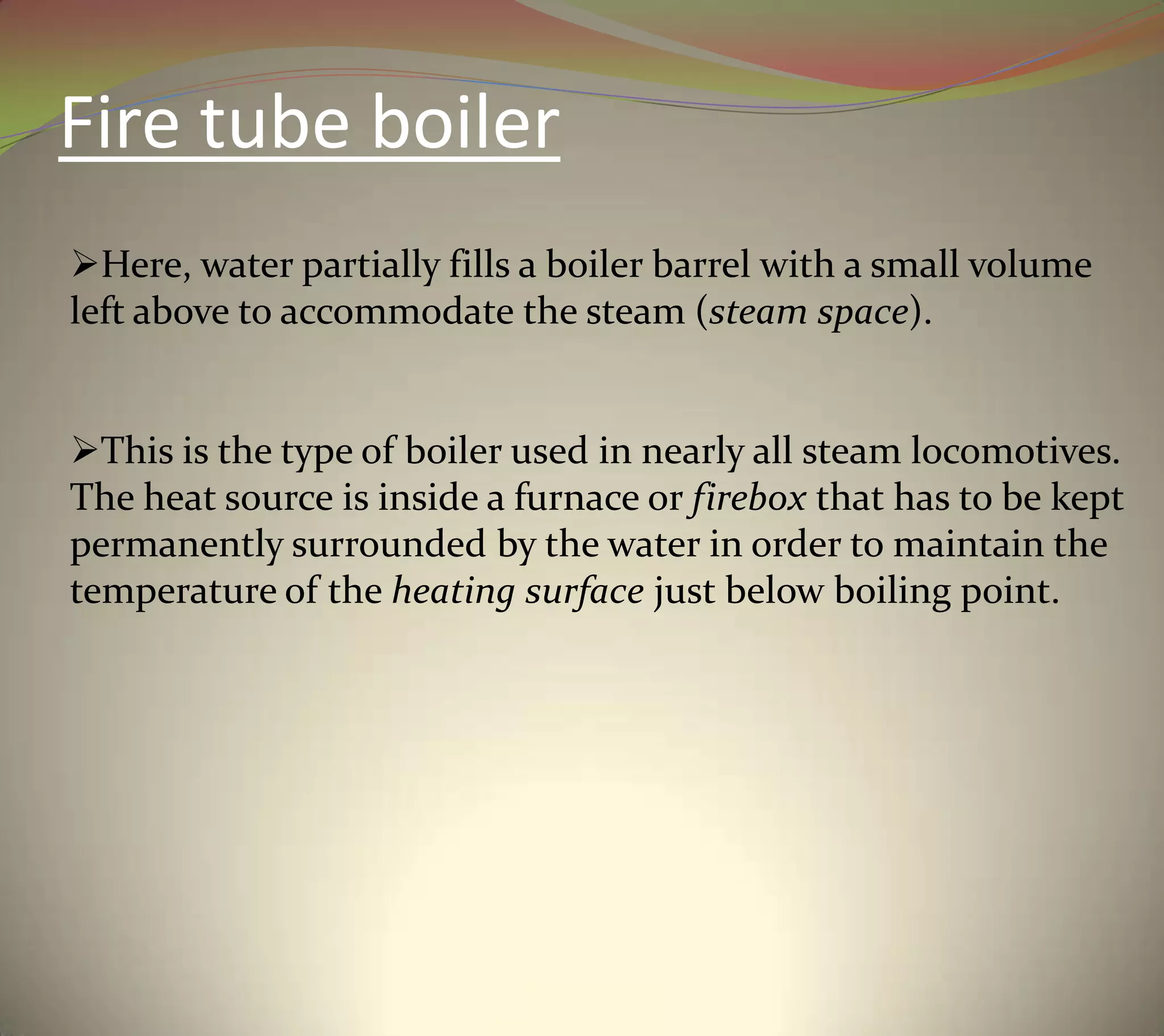 Fire tube boiler
Here, water partially fills a boiler barrel with a small volume
left above to accommodate the steam (steam space).
This is the type of boiler used in nearly all steam locomotives.
The heat source is inside a furnace or firebox that has to be kept
permanently surrounded by the water in order to maintain the
temperature of the heating surface just below boiling point.
 