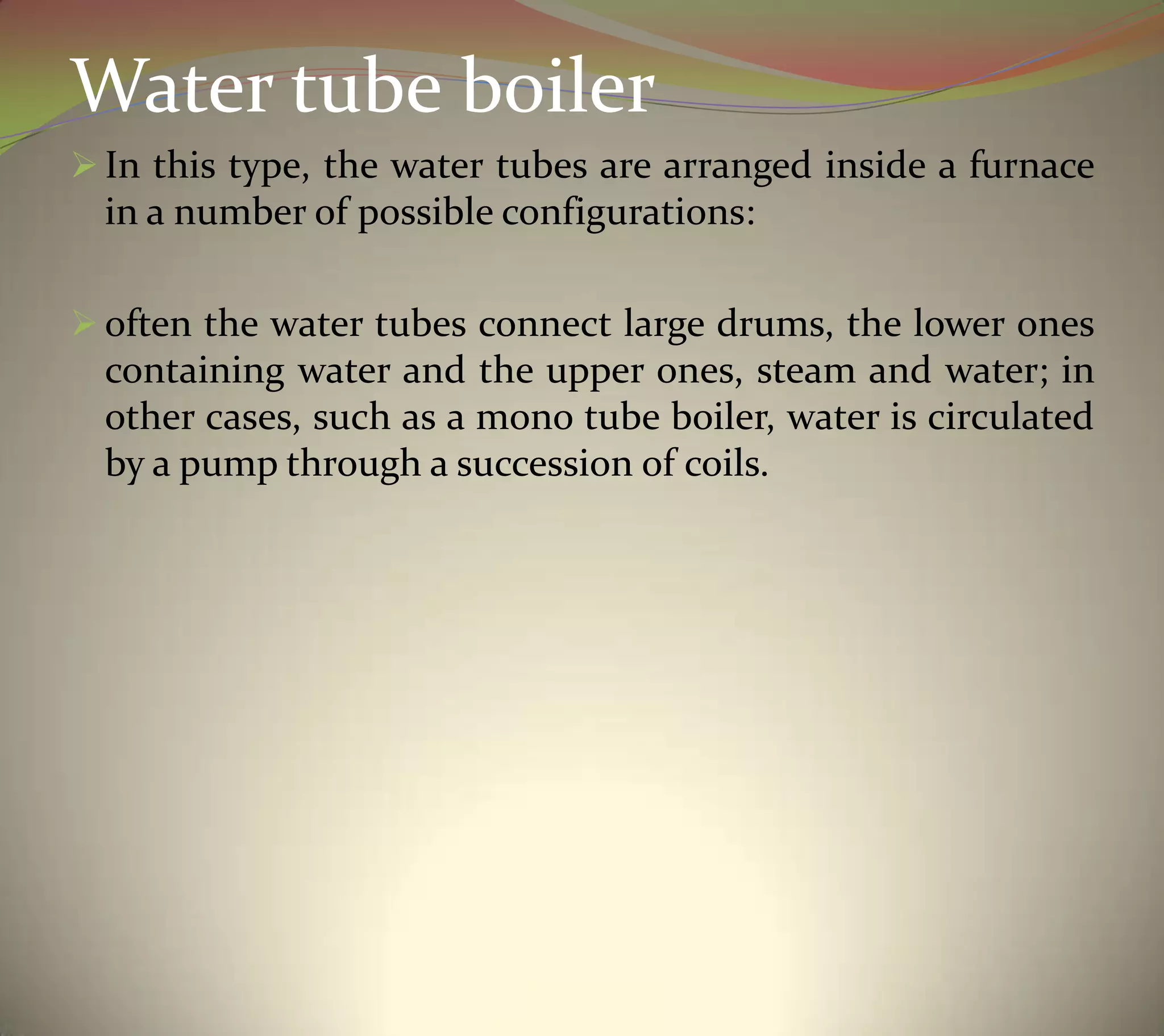 Water tube boiler
 In this type, the water tubes are arranged inside a furnace
in a number of possible configurations:
 often the water tubes connect large drums, the lower ones
containing water and the upper ones, steam and water; in
other cases, such as a mono tube boiler, water is circulated
by a pump through a succession of coils.
 