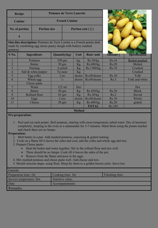 Recipe Pommes de Terre Laurette
Cuisine French Cuisine
No. of portion Portion size Portion cost ( ₹ )
4
One-line description: Pommes de Terre Lorette is a French potato dish
made by combining egg choux pastry dough with buttery mashed
potatoes.
S No. Ingredients Quantity(kg) Unit Rate/ unit Amount ₹ Specification
1 Potatoes 550 gm kg. Rs.30/kg Rs.16 Boiled mashed
2 Butter 50 gm Kg Rs.400/kg Rs.20 Melted
3 Nutmeg A pinch Kg Rs.1300/kg Rs.10 Crushed
4 Salt & white pepper To taste Kg Crushed
5 Egg yolks 2 no dozen Rs.60/dozen Rs.10 Yolk
6 Whole egg ½ dozen Rs.60/dozen Rs.5 Yolk and white
Choux paste
7 Water 125 ml liter Hot
8 Butter 50 gm Kg Rs.450/kg Rs.20 Block
9 Refined flour 65 gm Kg Rs.30/kg Rs.2 Sieved
10 Eggs 2 nos dozen Rs.60/dozen Rs.10 Whole
11 Cheese 50 gm Kg Rs.400/kg Rs.20 grated
TOTAL Rs.103
Method
Pre-preparation:
1. Peel and cut each potato. Boil potatoes, starting with room temperature salted water. Dry of moisture
completely, keeping in the oven or a salamander for 5-7 minutes. Mash them using the potato masher
and check there are no lumps.
Preparation:
1. Melt butter in a pan. Add mashed potatoes, seasoning & grated nutmeg.
2. Cook on a flame till it leaves the sides and cool, add the yolks and whole egg and mix.
3. Prepare Choux paste-
• Heat the butter and water together. Stir in the refined flour and mix well.
• There should be no lumps. Cook till it leaves the sides of the pot.
• Remove from the flame and pour in the eggs.
4. Mix mashed potatoes and choux paste well. Add cheese and mix.
5. Mould crescent shape, using flour. Deep fry them to a golden brown color. Serve hot.
Garnish:
Preparation time: 1hr Cooking time: 1hr Finishing time:
Service temperature: Hot Nutritive value:
Date: Accompaniments:
Remarks:
 