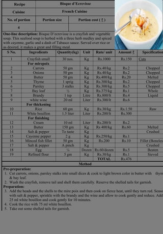 Recipe Bisque d’Ecrevisse
Photograph
Cuisine French Cuisine
No. of portion Portion size Portion cost ( ₹ )
4
One-line description: Bisque D’ecrevisse is a crayfish and vegetable
soup. This seafood soup is herbed with a three herb medley and spiced
with cayenne, garlic and a dash of Tabasco sauce. Served over rice or
as desired, it makes a great and filling meal.
S No. Ingredients Quantity(kg) Unit Rate/ unit Amount ₹ Specification
1 Crayfish small 30 nos. Kg Rs.1000 Rs.150 Cuts
For mirepoix
2 Carrots 50 gm Kg Rs.40/kg Rs.2 Chopped
3 Onions 50 gm Kg Rs.40/kg Rs.2 Chopped
4 Butter 50 gm Kg Rs.400/kg Rs.20 Melted
5 Thyme 1 sprig Kg Rs.300/kg Rs.2 Chopped
6 Parsley 3 stalks Kg Rs.300/kg Rs.5 Chopped
7 Bay leaf ½ Kg Rs.375/kg Rs.1 Whole
8 Brandy 1 tsp Litre Rs.800/lt Rs.4 Liquid
9 white wine 20 ml Liter Rs.300/lt Rs.6
For thickening
10 Rice 60 gm Kg Rs.30/kg Rs.1.50 Raw
11 White bouillon 1.5 liter Liter Rs.200/lt Rs.300
For finishing
12 Cream 10 ml Liter Rs.200/lt Rs.2
13 Butter 150 gm Kg Rs 400/kg Rs.60 Melted
14 Salt & pepper To taste Kg Crushed
15 Cayenne pepper 2 g Kg Rs.250/kg Rs.1
16 Minced fish fillet 50 gm Kg Rs.200 Rs.10 Fillet (Boneless
17 Salt & pepper A pinch Kg Crushed
18 Egg ¼ Dozen Rs.60/dozen Rs.5 Beaten
19 Refined flour 5 gm Kg Rs.30/kg Rs.1 Sieved
TOTAL Rs.476
Method
Pre-preparation:
1. Cut carrots, onions, parsley stalks into small dices & cook to light brown color in butter with thym
& bay leaf.
2. Wash the crayfish, remove tail and shell them carefully. Reserve the shelled tails for garnish.
Preparation:
3. Add the heads and the shells to the mire poix and then cook on fierce heat, until they turn red. Seaso
with salt & pepper, sprinkle with the brandy and the wine and allow to cook gently and reduce. Add
25 ml white bouillon and cook gently for 10 minutes.
4. Cook the rice with 75 ml white bouillon.
5. Take out some shelled tails for garnish.
 