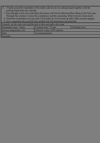 6. . Finally pound the remainder of the shells, add rice & its cooking liquid together with the
cooking liquid from the crayfish.
7. Pass through a fine sieve and dilute this puree with 50 ml white bouillon. Bring to the boil, pass
Through fine strainer. Correct the consistency and the seasoning. Hold it hot in a bain-marie.
8. Finish the soup before serving with 150 g butter & 10 ml cream & add a little cayenne pepper.
9. Serve separately the crayfish tails stuffed with fish forcemeat and poached.
Garnish: cut the reserved crayfish tails in dice and add to the soup.
Preparation time: 75min Cooking time: 75 min Finishing time:
Service temperature: hot Nutritive value: 8259 calories
Date: Accompaniments:
Remarks:
 