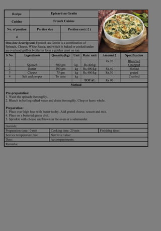 Recipe Epinard au Gratin
Photograph
Cuisine French Cuisine
No. of portion Portion size Portion cost ( ₹ )
4
One-line description: Epinard Au Gratin is a combination of
Spinach, Cheese, White Sauce, and which is baked or cooked under
an overhead grill or broiler to form a golden crust on top.
S No. Ingredients Quantity(kg) Unit Rate/ unit Amount ₹ Specification
1 Spinach 500 gm kg. Rs.40/kg
Rs.20 Blanched
Chopped
2 Butter 100 gm kg Rs.400/kg Rs.40 Melted
3 Cheese 75 gm kg Rs.400/kg Rs.30 grated
4 Salt and pepper To taste kg Crushed
TOTAL Rs 90
Method
Pre-preparation:
1. Wash the spinach thoroughly.
2. Blanch in boiling salted water and drain thoroughly. Chop or leave whole.
Preparation:
3. Place over high heat with butter to dry. Add grated cheese, season and mix.
4. Place on a buttered gratin dish.
5. Sprinkle with cheese and brown in the oven or a salamander.
Garnish:
Preparation time:10 min Cooking time: 20 min Finishing time:
Service temperature: hot Nutritive value:
Date: Accompaniments:
Remarks:
 
