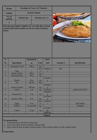 Recipe Escalope de Veau a la Viennoise
Cuisine French Cuisine
No. of
portion
Portion size Portion cost ( ₹ )
4
One-line description: Shallow fry very thin slice of meat
coated with bread crumbs served on a bed of anchovy
butter.
S
No. Ingredients
Quantity(k
g) Unit
Rate/
unit Amount ₹ Specification
1 Escalope of veal 500 g kg
2 Egg 1
doze
n
Rs60/do
z
Rs5
3 Bread crumbs 200 g kg
4 Seasoned flour 90 g kg
5 Butter 60 g kg
Rs500/k
g
6 Oil 60 ml liter
7 Anchovy butter 200 gm kg
Rs500/k
g
8 Lemon 1 no kg Rs50/kg peeled and sliced
9 Stoned olive 4 no kg
Rs460/k
g
10 Anchovy fillet 4 no kg
Rs750/k
g
11 Eggs 4 no
doze
n
Rs60/do
z hard boiled
12 Parsley For garnish kg chopped
13 Capers 25 gm kg
Rs1500/
kg
TOTAL
Method
Pre-preparation:
1. Trim and remove all sinews from meat.
2. Cut 4 even slices & beat out thinly. Season them.
3. Dip in flour & then in eggs & bread crumbs. Press crumbs firmly on with a palette knife.
Preparation:
 
