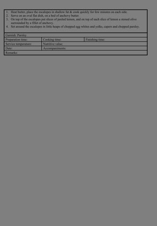 1. Heat butter, place the escalopes in shallow fat & cook quickly for few minutes on each side.
2. Serve on an oval flat dish, on a bed of anchovy butter.
3. On top of the escalopes put slices of peeled lemon, and on top of each slice of lemon a stoned olive
surrounded by a fillet of anchovy.
4. Set around the escalopes in little heaps of chopped egg whites and yolks, capers and chopped parsley.
Garnish: Parsley
Preparation time: Cooking time: Finishing time:
Service temperature: Nutritive value:
Date: Accompaniments:
Remarks:
 