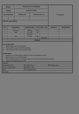 Recipe Pommes de terre Bataille
Photograph
Cuisine French Cuisine
No. of portion Portion size Portion cost ( ₹ )
4
One-line description:
S No. Ingredients Quantity(kg) Unit Rate/ unit Amount ₹ Specification
1 Potatoes 500 gm kg.
2 Salt To taste kg
3 Fat
For deep
frying liter
TOTAL
Method
Pre-preparation:
1. Select large even sized potatoes.
2. Wash, peel and cut into half inch dices.
3. Dry potatoes with a clean kitchen cloth.
Preparation:
1. Deep fry in a frying basket without colour in moderately hot fat.
2. Drain & place on a kitchen paper.
3. When required place in a frying basket & cook in hot fat till crisp & golden.
4. Drain well. Season & serve hot.
Garnish:
Preparation time: Cooking time: Finishing time:
Service temperature: Nutritive value:
Date: Accompaniments:
Remarks:
 