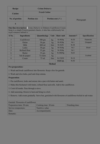 Recipe Crème Dubarry
Photograph
Cuisine
French Cuisine
FFrench Cuisine
No. of portion Portion size Portion cost ( ₹ )
4
One-line description: Crème Dubarry or Dubarry Cauliflower Cream
Soup is a simple French gourmet classic, it also has a deliciously hot
royal romance behind it.
S No. Ingredients Quantity(kg) Unit Rate/ unit Amount ₹ Specification
1 Cauliflower 500 gm kg. Rs 40/kg Rs 20 Flowerets
2 Onion 30 gm kg Rs 42/kg Rs 1 Chopped
3 Milk 800 ml liter Rs 55/lit Rs 44
4 Leeks 30 gm kg Rs 55/kg Rs 2 Sliced
5 Refined flour 35 gm kg Rs 35/kg Rs 1
6 Butter 35 gm kg Rs 400/kg Rs14
7 Salt & pepper To taste kg Crushed
8 Cream 75 ml liter Rs 170/lit Rs 13
TOTAL Rs 95
Method
Pre-preparation:
1. Wash and break cauliflower into flowerets. Keep a few for garnish.
2. Wash and slice leeks, peel and chop onions.
Preparation:
1. Put cauliflower, leeks and onions into a pan with butter and sauté.
2. Make thin béchamel with butter, refined flour and milk. Add to the cauliflower.
3. Cook till tender. Pass through a sieve.
4. Add seasoning. Return to heat and bring to a boil.
5. Remove. Add cream gradually. Serve hot, garnished with flowerets of cauliflower boiled in salt water.
Garnish: Flowerets of cauliflower.
Preparation time: 20 min Cooking time: 30 min Finishing time:
Service temperature: Nutritive value:
Date: Accompaniments:
Remarks:
 