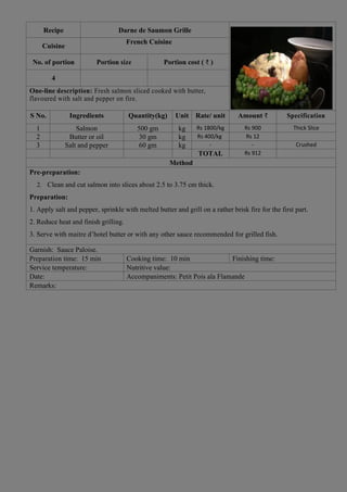 Recipe Darne de Saumon Grille
Cuisine
French Cuisine
No. of portion Portion size Portion cost ( ₹ )
4
One-line description: Fresh salmon sliced cooked with butter,
flavoured with salt and pepper on fire.
S No. Ingredients Quantity(kg) Unit Rate/ unit Amount ₹ Specification
1 Salmon 500 gm kg Rs 1800/kg Rs 900 Thick Slice
2 Butter or oil 30 gm kg Rs 400/kg Rs 12
3 Salt and pepper 60 gm kg - - Crushed
TOTAL Rs 912
Method
Pre-preparation:
2. Clean and cut salmon into slices about 2.5 to 3.75 cm thick.
Preparation:
1. Apply salt and pepper, sprinkle with melted butter and grill on a rather brisk fire for the first part.
2. Reduce heat and finish grilling.
3. Serve with maitre d’hotel butter or with any other sauce recommended for grilled fish.
Garnish: Sauce Paloise.
Preparation time: 15 min Cooking time: 10 min Finishing time:
Service temperature: Nutritive value:
Date: Accompaniments: Petit Pois ala Flamande
Remarks:
 