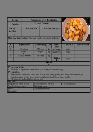 Recipe Pommes de terre Fondantes
Cuisine French Cuisine
No. of
portion
Portion size Portion cost ( ₹ )
4
One-line description: Egg size potato slow roast in butter.
S
No.
Ingredients Quantity(kg
)
Uni
t
Rate/
unit
Amount ₹ Specification
1 Potatoes 500 gm kg Rs20/kg Rs10
2 Butte
r
60 gm kg Rs400/kg Rs24
3 Salt & pepper To taste kg
TOTA
L
Rs34
Metho
d
Pre-preparation:
1. Peel and cut potatoes to uniform size to look like small eggs.
Preparation:
2. Put them in a buttered sauté pan. Cover and cook gently. Stir them time to time, to
evenly golden brown them from outside and cook them from inside.
3. Brush with melted butter. Serve hot.
Garnish:
Preparation time: 5 min Cooking time: 35 min Finishing time:
Service temperature: Nutritive value:
Date: Accompaniments:
Remarks:
 