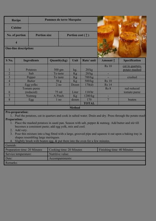 Recipe Pommes de terre Marquise
Photograph
Cuisine
No. of portion Portion size Portion cost ( ₹ )
4
One-line description:
S No. Ingredients Quantity(kg) Unit Rate/ unit Amount ₹ Specification
1 Potatoes 500 gm kg. 20/kg
Rs 10 cut in quarters,
potato mashed
2 Salt To taste Kg 20/kg -
3 Pepper To taste Kg 700/kg - crushed
4 Butter 50 g Kg 500/kg Rs 10
5 Egg yolks 2 no Dozen 170(d) Rs 14
6
Tomato puree
(reduced) 75 ml Liter 110/ltr
Rs 8 red reduced
tomato puree
7 Nutmeg A Pinch Kg 1200/kg -
8 Egg 1 no dozen 170 7 beaten
TOTAL
Method
Pre-preparation:
1. Peel the potatoes, cut in quarters and cook in salted water. Drain and dry. Press through the potato masher.
Preparation:
1. Place the mashed potatoes in sauté pan. Season with salt, pepper & nutmeg. Add butter and stir till
becomes a consistent paste; add egg yolk, mix and cool.
2. Add very.
3. Pour this mixture into a bag fitted with a large, grooved pipe and squeeze it out upon a baking tray in
shapes resembling large meringues.
4. Slightly brush with beaten egg, & put them into the oven for a few minutes.
Garnish:
Preparation time: 20 Minutes Cooking time: 20 Minutes Finishing time: 40 Minutes
Service temperature: Nutritive value:
Date: Accompaniments:
Remarks:
 