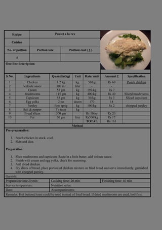 Recipe Poulet a la rex
Photograph
Cuisine
No. of portion Portion size Portion cost ( ₹ )
4
One-line description:
S No. Ingredients Quantity(kg) Unit Rate/ unit Amount ₹ Specification
1 Chicken 1.2 kg kg. 50/kg Rs 60 Poach chicken
2 Veloute sauce 300 ml liter - -
3 Cream 55 gm kg 192/kg Rs 7
4 Mushrooms 115 gm kg 400/kg Rs 40 Sliced mushrooms
5 Capsicum 55 gm kg 30/kg Rs 3 Sliced capsicum
6 Egg yolks 2 no dozen 170 14
7 Parsley Few sprig kg 100/kg Rs 2 chopped parsley
8 Salt & pepper To taste kg - -
9 Bread slices 300 gm Rs 10/pc Rs 20
10 Fat 30 gm liter Rs500/kg Rs 17
TOTAL Rs 163
Method
Pre-preparation:
1. Poach chicken in stock, cool.
2. Skin and dice.
Preparation:
1. Slice mushrooms and capsicum. Sauté in a little butter, add veloute sauce.
2. Finish with cream and egg yolks, check for seasoning.
3. Add diced chicken.
4. Fry slices of bread, place portion of chicken mixture on fried bread and serve immediately, garnished
with chopped parsley.
Garnish:
Preparation time:20 min Cooking time: 20 min Finishing time: 40 min
Service temperature: Nutritive value:
Date: Accompaniments:
Remarks: Hot buttered toast could be used instead of fried bread. If dried mushrooms are used, boil first.
 