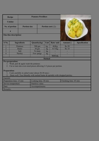 Recipe Pommes Persillees
Photograph
Cuisine
No. of portion Portion size Portion cost ( ₹ )
4
One-line description:
S No. Ingredients Quantity(kg) Unit Rate/ unit Amount ₹ Specification
1 Potatoes 500 gm kg. 40/Kg Rs 20
2 Butter 30 gm kg 417/Kg Rs 10
3 Salt To taste kg - -
4 Parsley Few sprigs kg - -
TOTAL
Method
Pre-preparation:
1. Wash, peel & again wash the potatoes.
2. Cut or turn into even sized pieces allowing 2-3 pieces per portion.
Preparation:
1. Cook carefully in salted water (about 20-30 min.)
2. Drain well. Toss liberally with melted butter & sprinkle with chopped parsley.
Garnish:
Preparation time: 15 min Cooking time: 30 min Finishing time: 45 min
Service temperature: Nutritive value:
Date: Accompaniments:
Remarks:
 