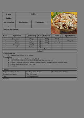 Recipe Riz Pilaf
Photograph
Cuisine
No. of portion Portion size Portion cost ( ₹ )
4
One-line description:
S No. Ingredients Quantity(kg) Unit Rate/ unit Amount ₹ Specification
1 Long grain rice 250 gm kg. 100/kg Rs 25
2 Onions 50 gm kg 40/kg Rs 2 Chopped
3 Butter 100 gm kg 417/kg Rs 41.7
4 White stock 500 ml kg - -
5 Salt To taste Kg - -
TOTAL
Method
Pre-preparation:
1. Wash and soak the rice for 30 minutes
Preparation:
2. Cook chopped onions in half butter till golden brown.
3. Add rice, sauté a little and then add stock and salt to it. Cover with a lid.
4. Cook in a moderate oven for 18 minutes. As soon as the rice is cooked add the remaining butter.
5. Cut into small pieces and mix with a fork.
6. Serve hot.
Garnish:
Preparation time:10 min Cooking time: 20 min Finishing time: 30 min
Service temperature: Nutritive value:
Date: Accompaniments:
Remarks:
 