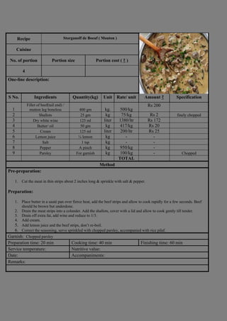 Recipe Storganoff de Boeuf ( Mouton )
Photograph
Cuisine
No. of portion Portion size Portion cost ( ₹ )
4
One-line description:
S No. Ingredients Quantity(kg) Unit Rate/ unit Amount ₹ Specification
1
Fillet of beef(tail end) /
mutton leg boneless 400 gm kg. 500/kg
Rs 200
2 Shallots 25 gm kg 75/kg Rs 2 finely chopped
3 Dry white wine 125 ml liter 1380/ltr Rs 172
4 Butter/ oil 50 gm kg 417/kg Rs 20
5 Cream 125 ml liter 200/ltr Rs 25
6 Lemon juice ¼ lemon kg - -
7 Salt 1 tsp kg - -
8 Pepper A pinch kg 950/kg -
9 Parsley For garnish kg 100/kg - Chopped
TOTAL
Method
Pre-preparation:
1. Cut the meat in thin strips about 2 inches long & sprinkle with salt & pepper.
Preparation:
1. Place butter in a sauté pan over fierce heat, add the beef strips and allow to cook rapidly for a few seconds. Beef
should be brown but underdone.
2. Drain the meat strips into a colander. Add the shallots, cover with a lid and allow to cook gently till tender.
3. Drain off extra fat, add wine and reduce to 1/3.
4. Add cream.
5. Add lemon juice and the beef strips, don’t re-boil.
6. Correct the seasoning, serve sprinkled with chopped parsley, accompanied with rice pilaf.
Garnish: Chopped parsley
Preparation time: 20 min Cooking time: 40 min Finishing time: 60 min
Service temperature: Nutritive value:
Date: Accompaniments:
Remarks:
 