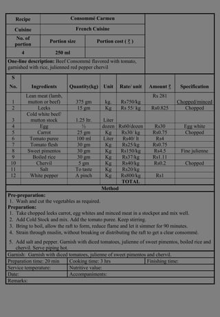 Recipe Consommé Carmen
Cuisine French Cuisine
No. of
portion
Portion size Portion cost ( ₹ )
4 250 ml
One-line description: Beef Consommé flavored with tomato,
garnished with rice, julienned red pepper chervil
S
No. Ingredients Quantity(kg) Unit Rate/ unit Amount ₹ Specification
1
Lean meat (lamb,
mutton or beef) 375 gm kg. Rs750/kg
Rs 281
Chopped/minced
2 Leeks 15 gm Kg Rs 55/ kg Rs0.825 Chopped
3
Cold white beef/
mutton stock 1.25 ltr. Liter
4 Egg ½ dozen Rs60/dozen Rs30 Egg white
5 Carrot 25 gm Kg Rs30/ kg Rs0.75 Chopped
6 Tomato puree 100 ml Liter Rs40/ lt Rs4
7 Tomato flesh 30 gm Kg Rs25/kg Rs0.75
8 Sweet pimentos 30 gm Kg Rs150/kg Rs4.5 Fine julienne
9 Boiled rice 30 gm Kg Rs37/kg Rs1.11
10 Chervil 5 gm Kg Rs40/kg Rs0.2 Chopped
11 Salt To taste Kg Rs20/kg
12 White pepper A pinch Kg Rs800/kg Rs1
TOTAL
Method
Pre-preparation:
1. Wash and cut the vegetables as required.
Preparation:
1. Take chopped leeks carrot, egg whites and minced meat in a stockpot and mix well.
2. Add Cold Stock and mix. Add the tomato puree. Keep stirring.
3. Bring to boil, allow the raft to form, reduce flame and let it simmer for 90 minutes.
4. Strain through muslin, without breaking or distributing the raft to get a clear consommé.
5. Add salt and pepper. Garnish with diced tomatoes, julienne of sweet pimentos, boiled rice and
chervil. Serve piping hot.
Garnish: Garnish with diced tomatoes, julienne of sweet pimentos and chervil.
Preparation time: 20 min Cooking time: 3 hrs Finishing time:
Service temperature: Nutritive value:
Date: Accompaniments:
Remarks:
 