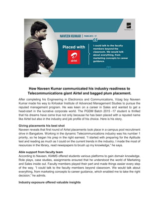How Naveen Kumar communicated his industry readiness to
Telecommunications giant Airtel and bagged plum placement.
After completing his Engineering in Electronics and Communications, Vizag boy Naveen
Kumar made his way to Kirloskar Institute of Advanced Management Studies to pursue the
reputed management program. He was keen on a career in Sales and wanted to get a
head-start in the lucrative corporate world. The PGDM Batch 2015 -17 student is thrilled
that his dreams have come true not only because he has been placed with a reputed name
like Airtel but also in the industry and job profile of his choice. Here is his story.
Giving placements his best shot
Naveen reveals that first round of Airtel placements took place in a campus pool recruitment
drive in Bangalore. Working in the dynamic Telecommunications industry was his number 1
priority, so he began his prep in the right earnest. “I started with preparing for the Aptitude
test and reading as much as I could on the current trends in the industry. I made the most of
resources in the library, read newspapers to brush up my knowledge,” he says.
Able support from faculty team
According to Naveen, KIAMS offered students various platforms to gain domain knowledge.
Role plays, case studies, assignments ensured that he understood the world of Marketing
and Sales inside out. Faculty members played their part and made things easier every step
of the way. “I could talk to the faculty members beyond classroom. We would talk about
everything, from marketing concepts to career guidance, which enabled me to take the right
decision,” he admits.
Industry exposure offered valuable insights
 