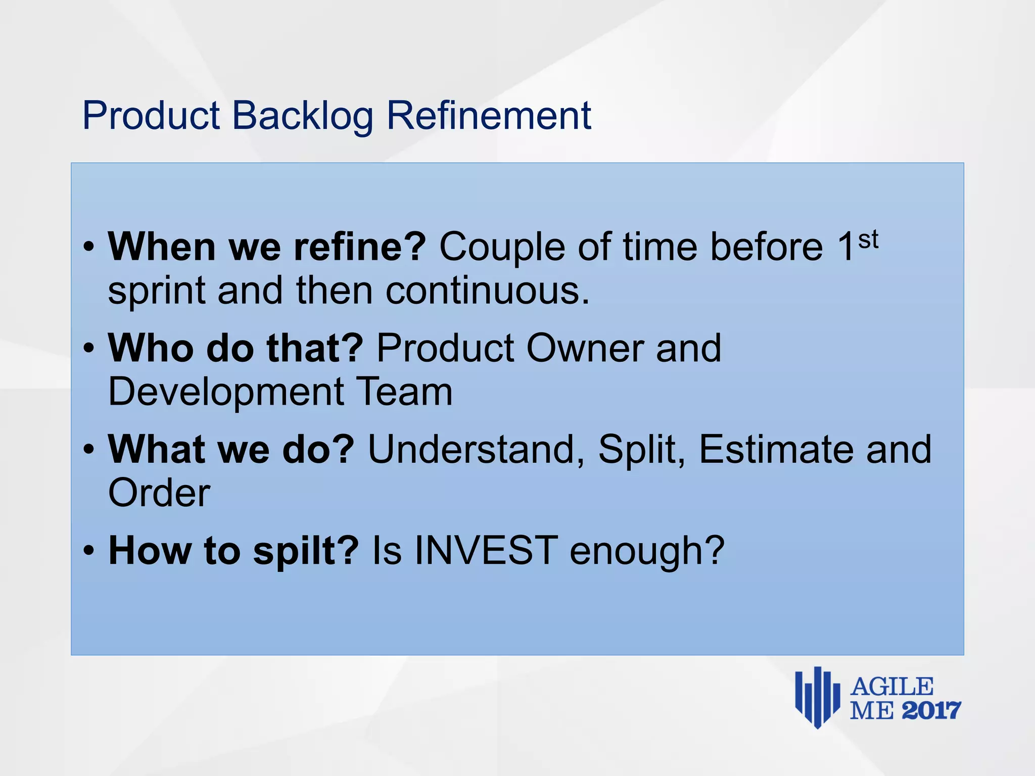 Product Backlog Refinement
• When we refine? Couple of time before 1st
sprint and then continuous.
• Who do that? Product Owner and
Development Team
• What we do? Understand, Split, Estimate and
Order
• How to spilt? Is INVEST enough?
 
