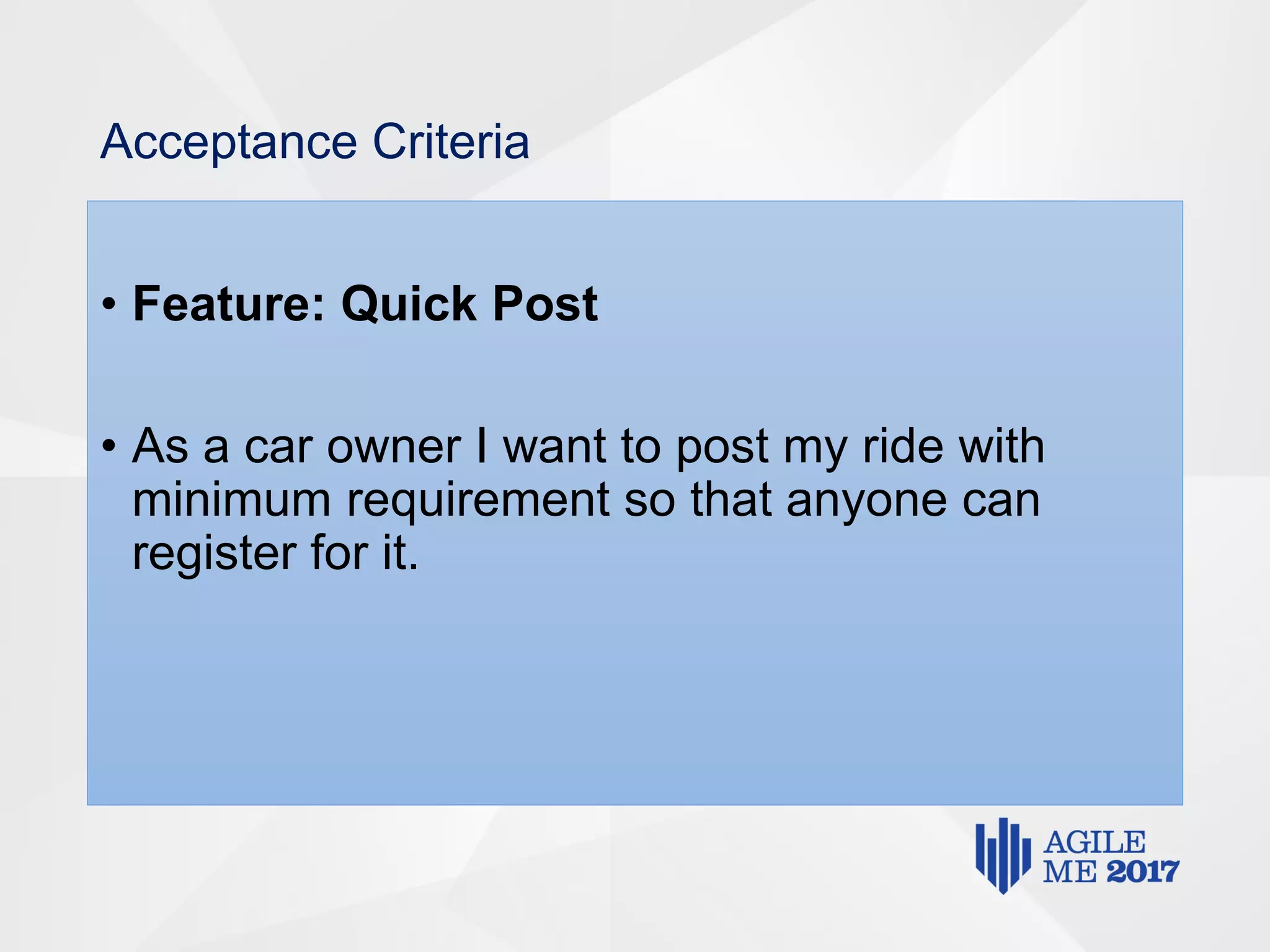 Acceptance Criteria
• Feature: Quick Post
• As a car owner I want to post my ride with
minimum requirement so that anyone can
register for it.
 