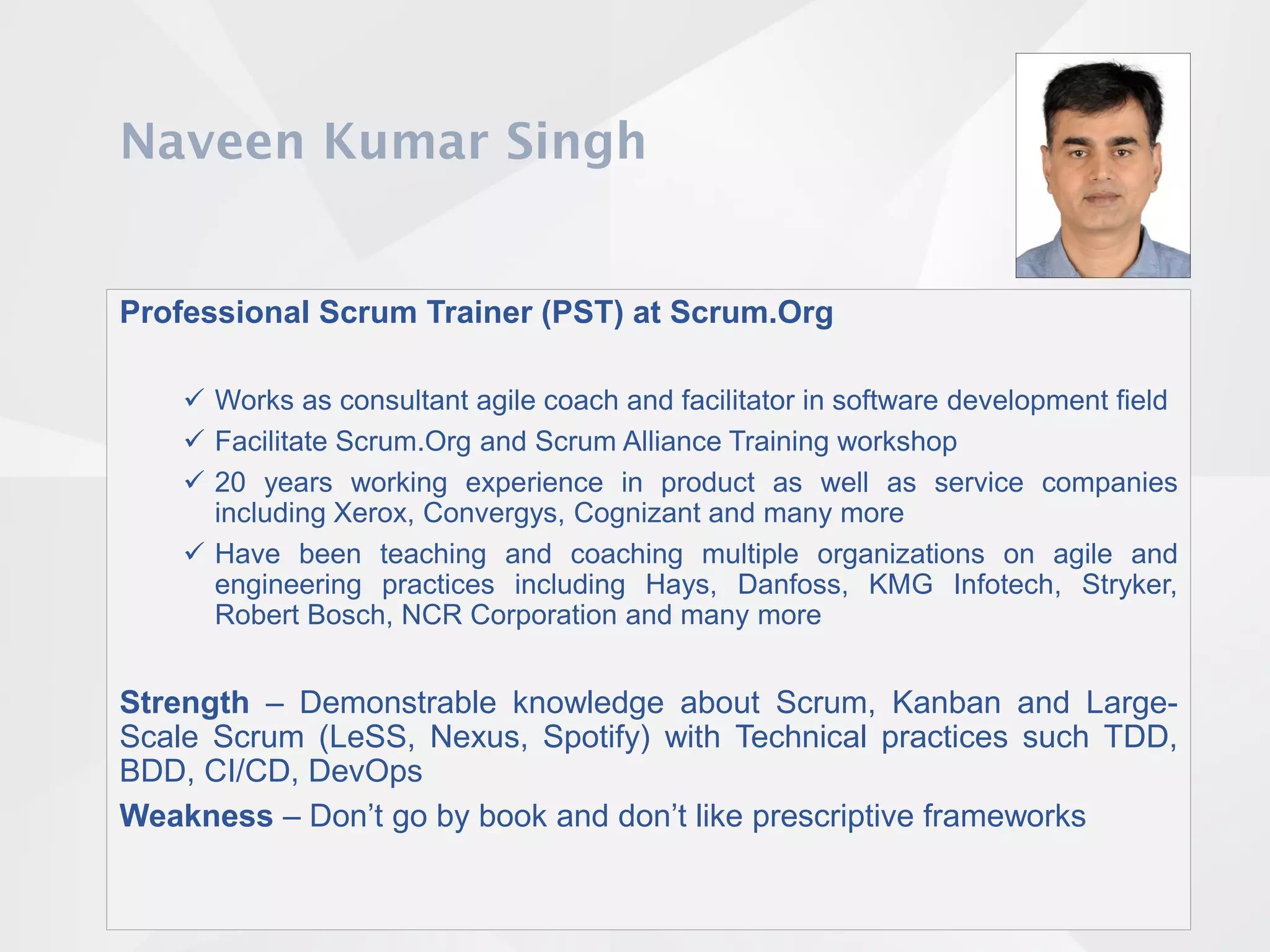Professional Scrum Trainer (PST) at Scrum.Org
 Works as consultant agile coach and facilitator in software development field
 Facilitate Scrum.Org and Scrum Alliance Training workshop
 20 years working experience in product as well as service companies
including Xerox, Convergys, Cognizant and many more
 Have been teaching and coaching multiple organizations on agile and
engineering practices including Hays, Danfoss, KMG Infotech, Stryker,
Robert Bosch, NCR Corporation and many more
Strength – Demonstrable knowledge about Scrum, Kanban and Large-
Scale Scrum (LeSS, Nexus, Spotify) with Technical practices such TDD,
BDD, CI/CD, DevOps
Weakness – Don’t go by book and don’t like prescriptive frameworks
 