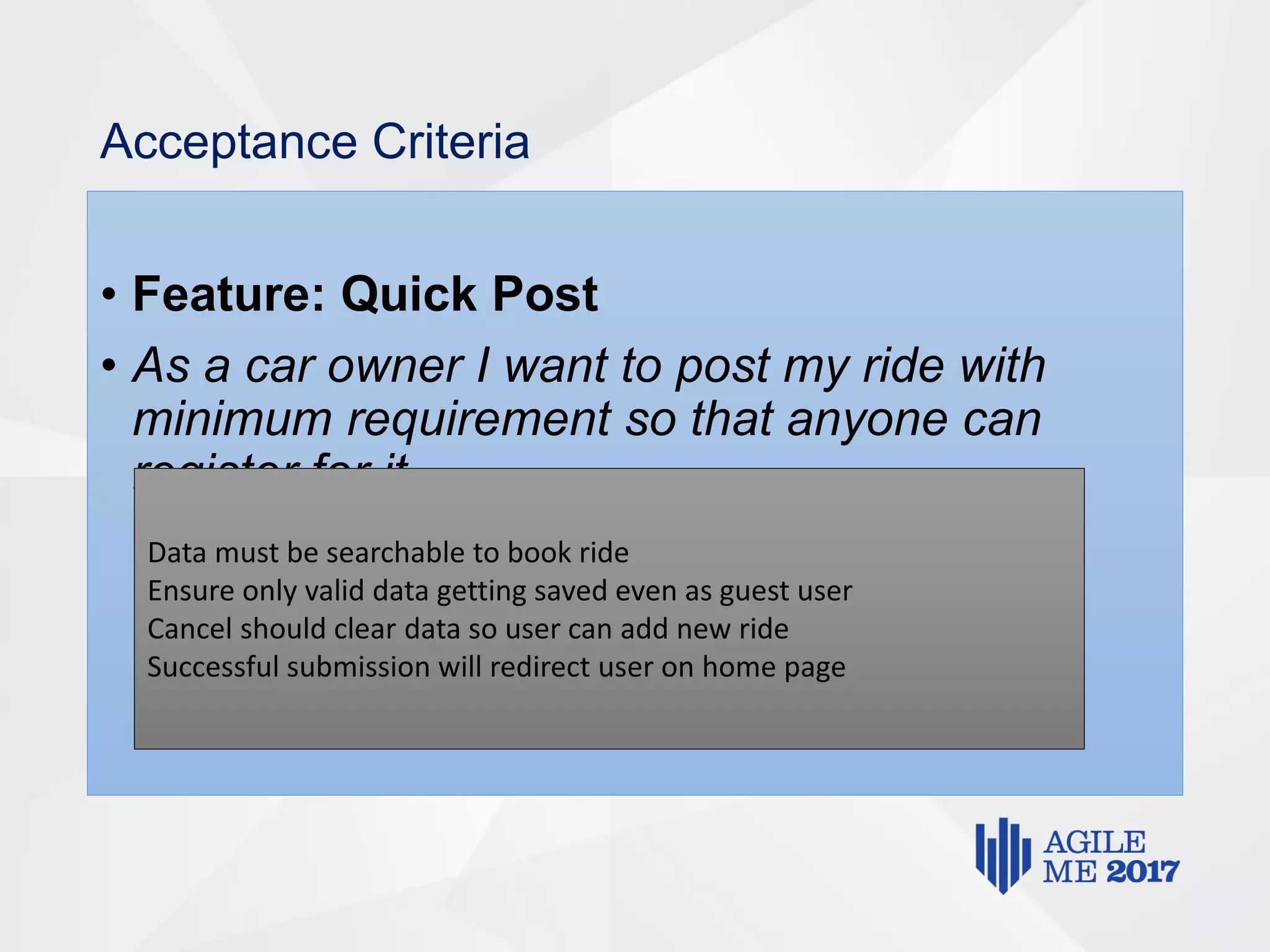 Acceptance Criteria
• Feature: Quick Post
• As a car owner I want to post my ride with
minimum requirement so that anyone can
register for it.
Data must be searchable to book ride
Ensure only valid data getting saved even as guest user
Cancel should clear data so user can add new ride
Successful submission will redirect user on home page
 