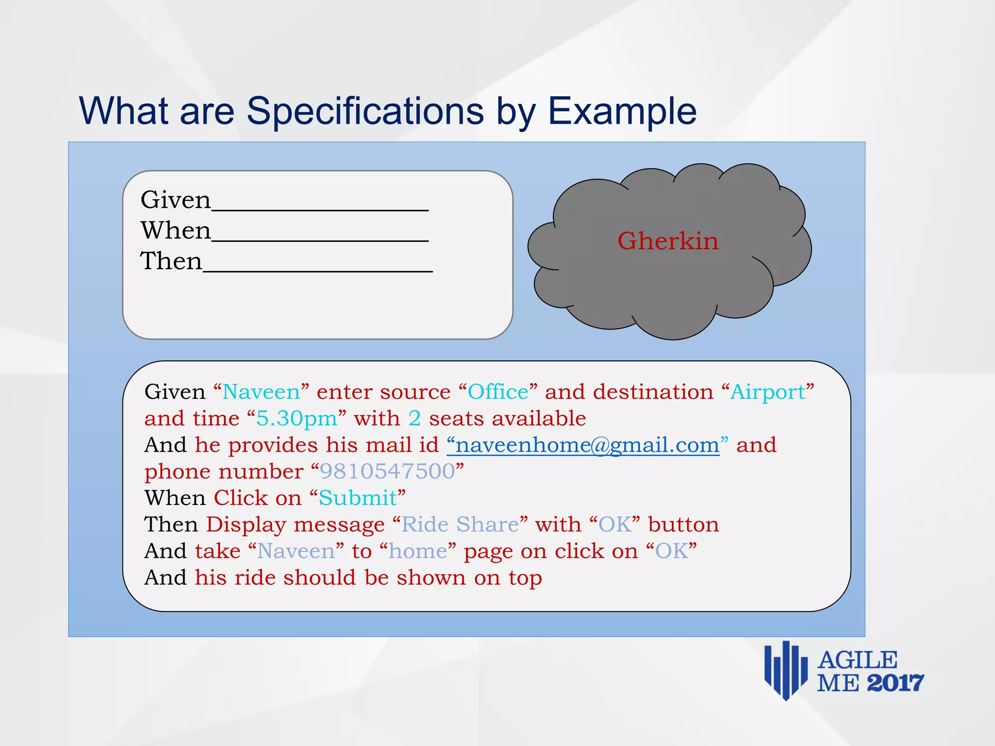 What are Specifications by Example
Given_________________
When_________________
Then__________________
Gherkin
Given “Naveen” enter source “Office” and destination “Airport”
and time “5.30pm” with 2 seats available
And he provides his mail id “naveenhome@gmail.com” and
phone number “9810547500”
When Click on “Submit”
Then Display message “Ride Share” with “OK” button
And take “Naveen” to “home” page on click on “OK”
And his ride should be shown on top
 