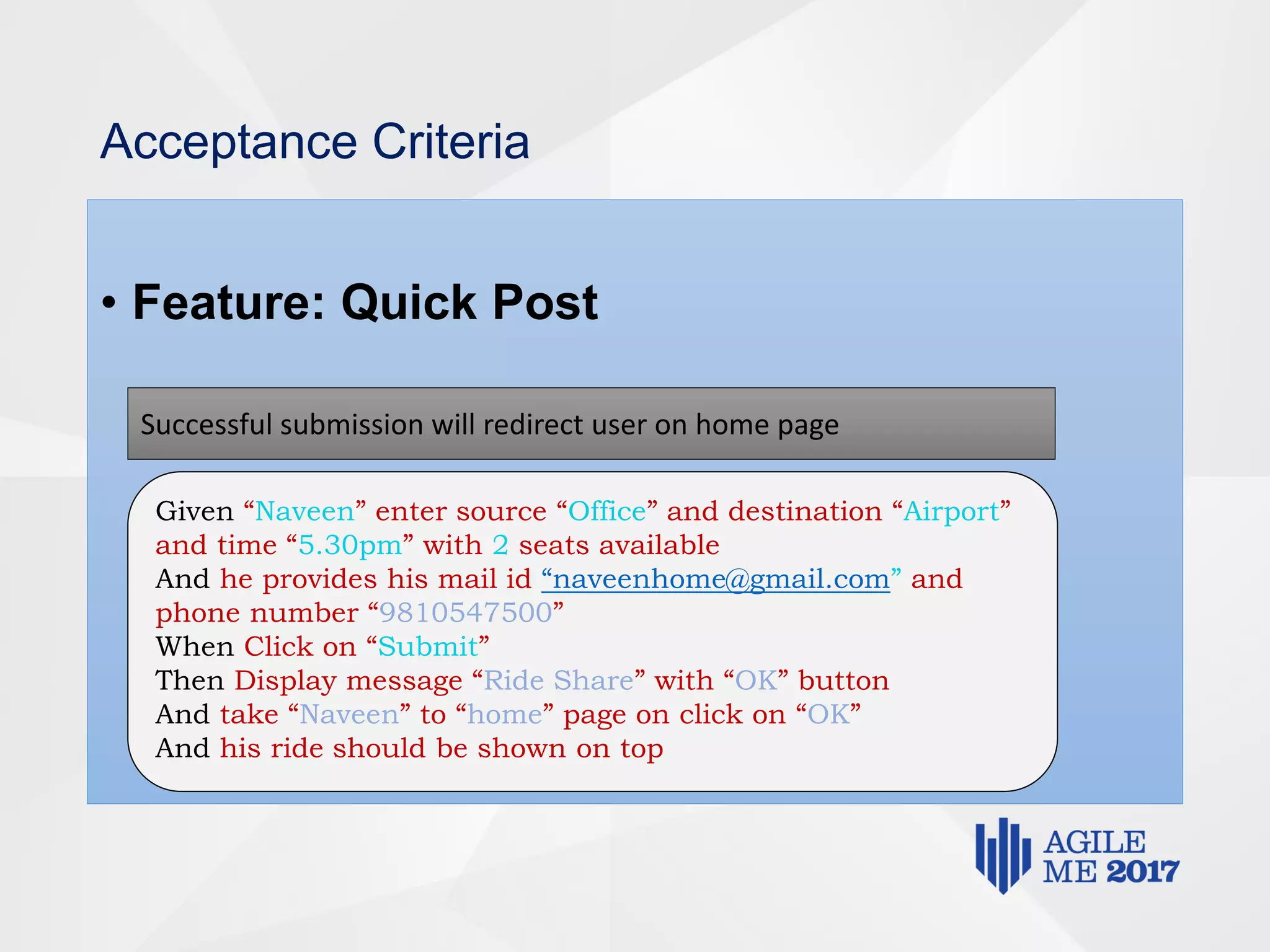 Acceptance Criteria
• Feature: Quick Post
Successful submission will redirect user on home page
Given “Naveen” enter source “Office” and destination “Airport”
and time “5.30pm” with 2 seats available
And he provides his mail id “naveenhome@gmail.com” and
phone number “9810547500”
When Click on “Submit”
Then Display message “Ride Share” with “OK” button
And take “Naveen” to “home” page on click on “OK”
And his ride should be shown on top
 