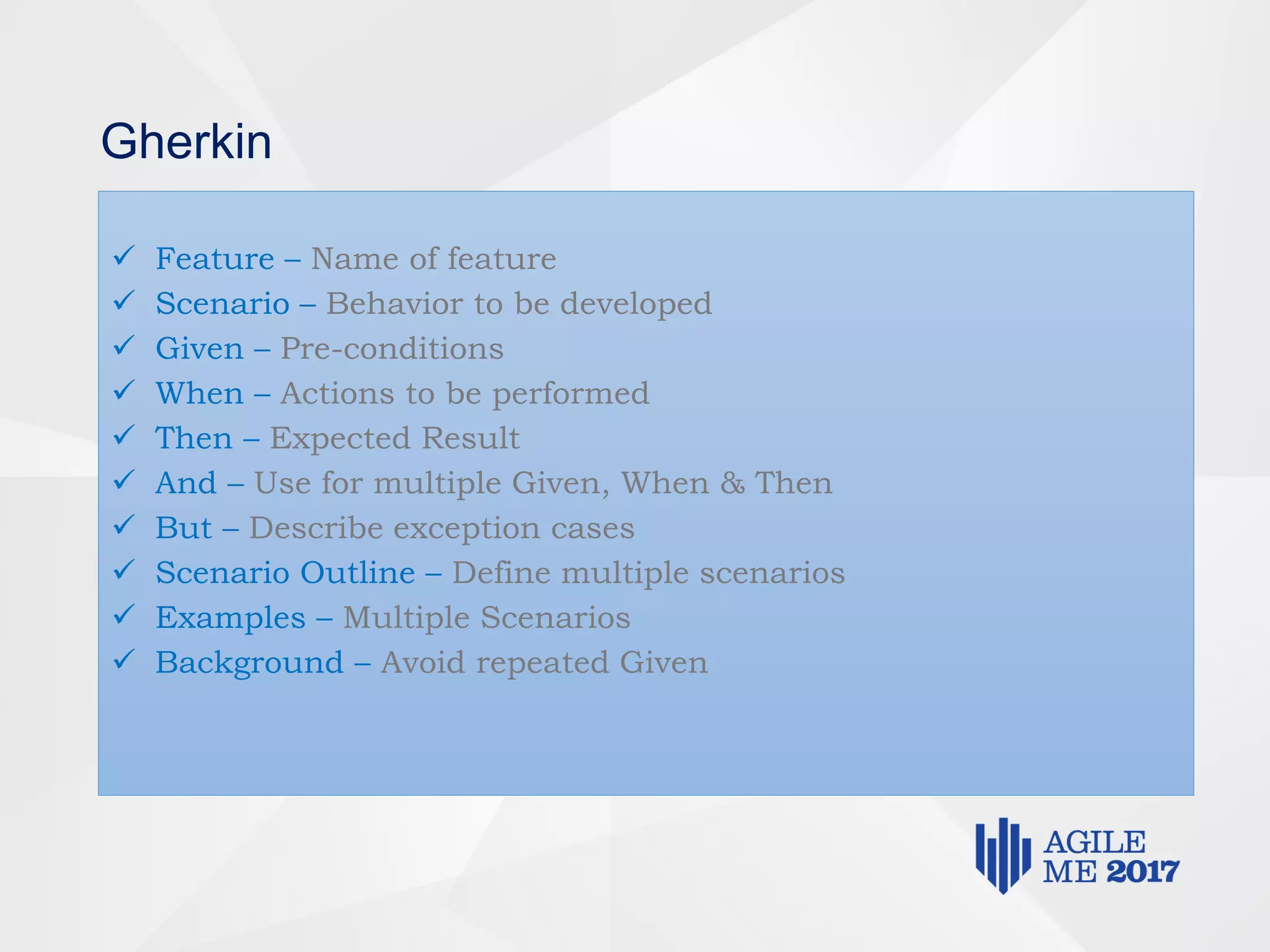 Gherkin
 Feature – Name of feature
 Scenario – Behavior to be developed
 Given – Pre-conditions
 When – Actions to be performed
 Then – Expected Result
 And – Use for multiple Given, When & Then
 But – Describe exception cases
 Scenario Outline – Define multiple scenarios
 Examples – Multiple Scenarios
 Background – Avoid repeated Given
 