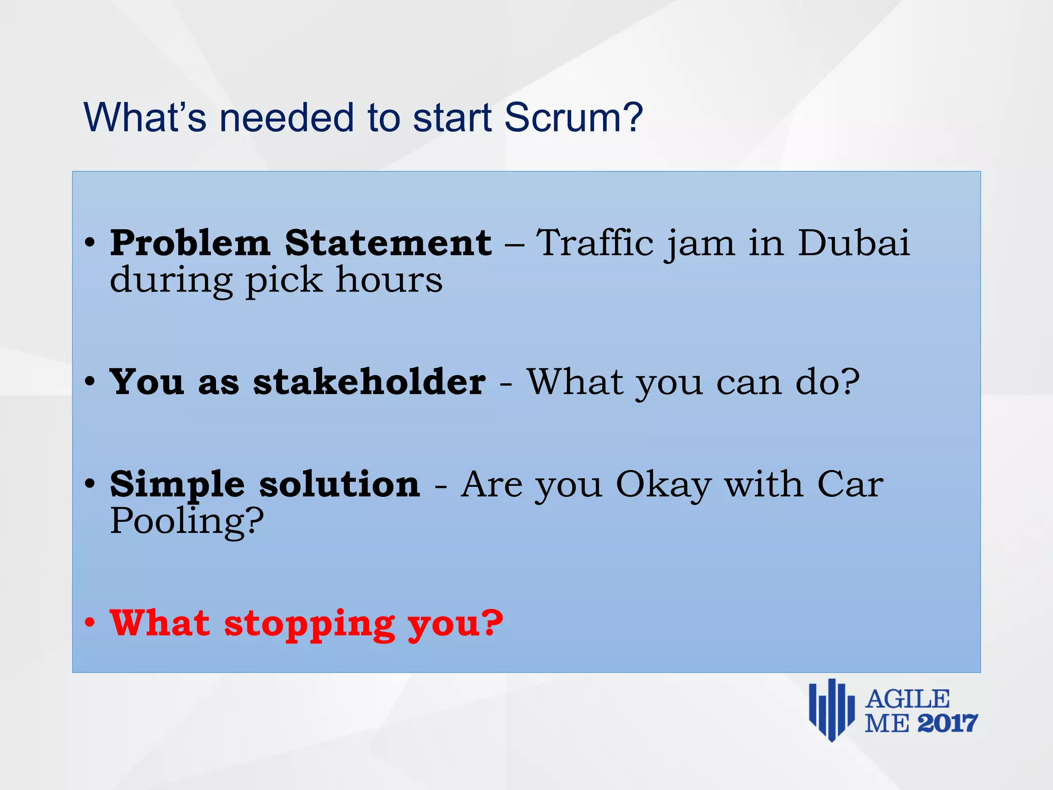 What’s needed to start Scrum?
• Problem Statement – Traffic jam in Dubai
during pick hours
• You as stakeholder - What you can do?
• Simple solution - Are you Okay with Car
Pooling?
• What stopping you?
 