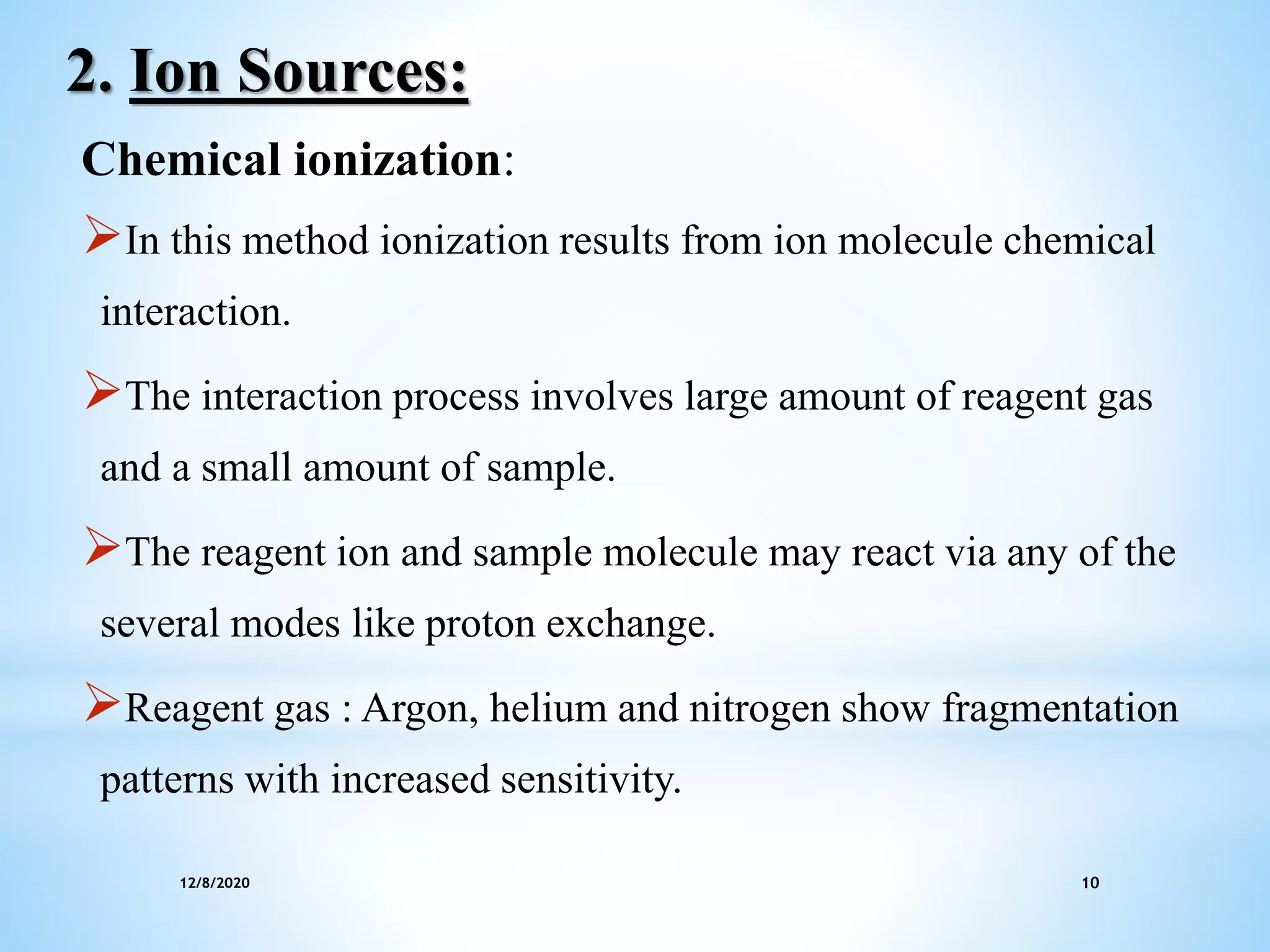12/8/2020 10
2. Ion Sources:
Chemical ionization:
In this method ionization results from ion molecule chemical
interaction.
The interaction process involves large amount of reagent gas
and a small amount of sample.
The reagent ion and sample molecule may react via any of the
several modes like proton exchange.
Reagent gas : Argon, helium and nitrogen show fragmentation
patterns with increased sensitivity.
 