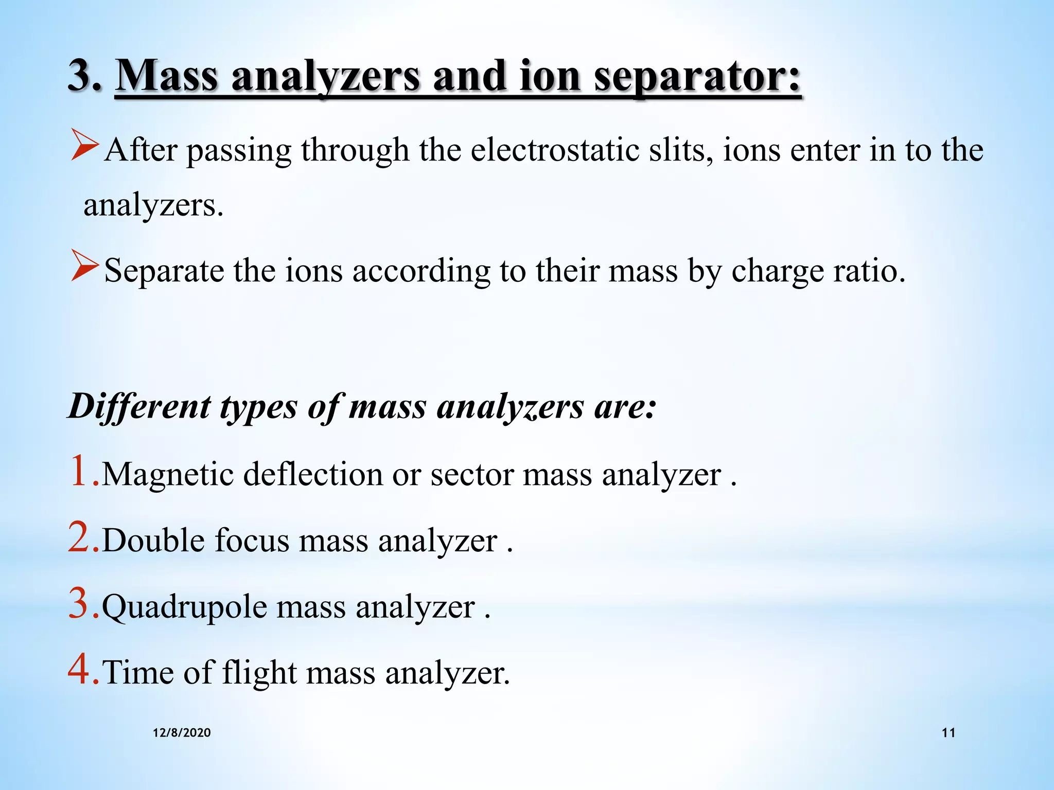 12/8/2020 11
3. Mass analyzers and ion separator:
After passing through the electrostatic slits, ions enter in to the
analyzers.
Separate the ions according to their mass by charge ratio.
Different types of mass analyzers are:
1.Magnetic deflection or sector mass analyzer .
2.Double focus mass analyzer .
3.Quadrupole mass analyzer .
4.Time of flight mass analyzer.
 