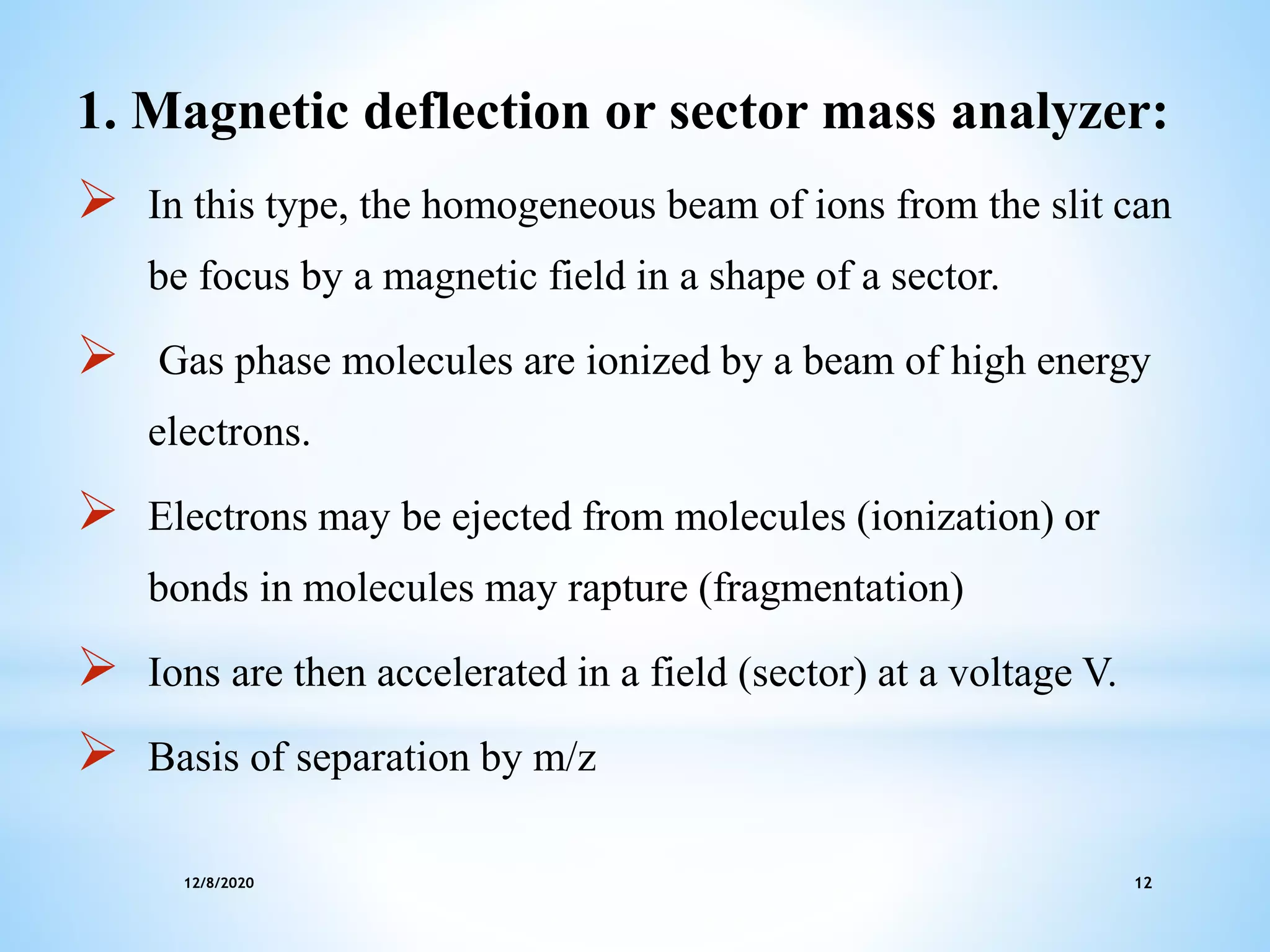 12/8/2020 12
1. Magnetic deflection or sector mass analyzer:
 In this type, the homogeneous beam of ions from the slit can
be focus by a magnetic field in a shape of a sector.
 Gas phase molecules are ionized by a beam of high energy
electrons.
 Electrons may be ejected from molecules (ionization) or
bonds in molecules may rapture (fragmentation)
 Ions are then accelerated in a field (sector) at a voltage V.
 Basis of separation by m/z
 