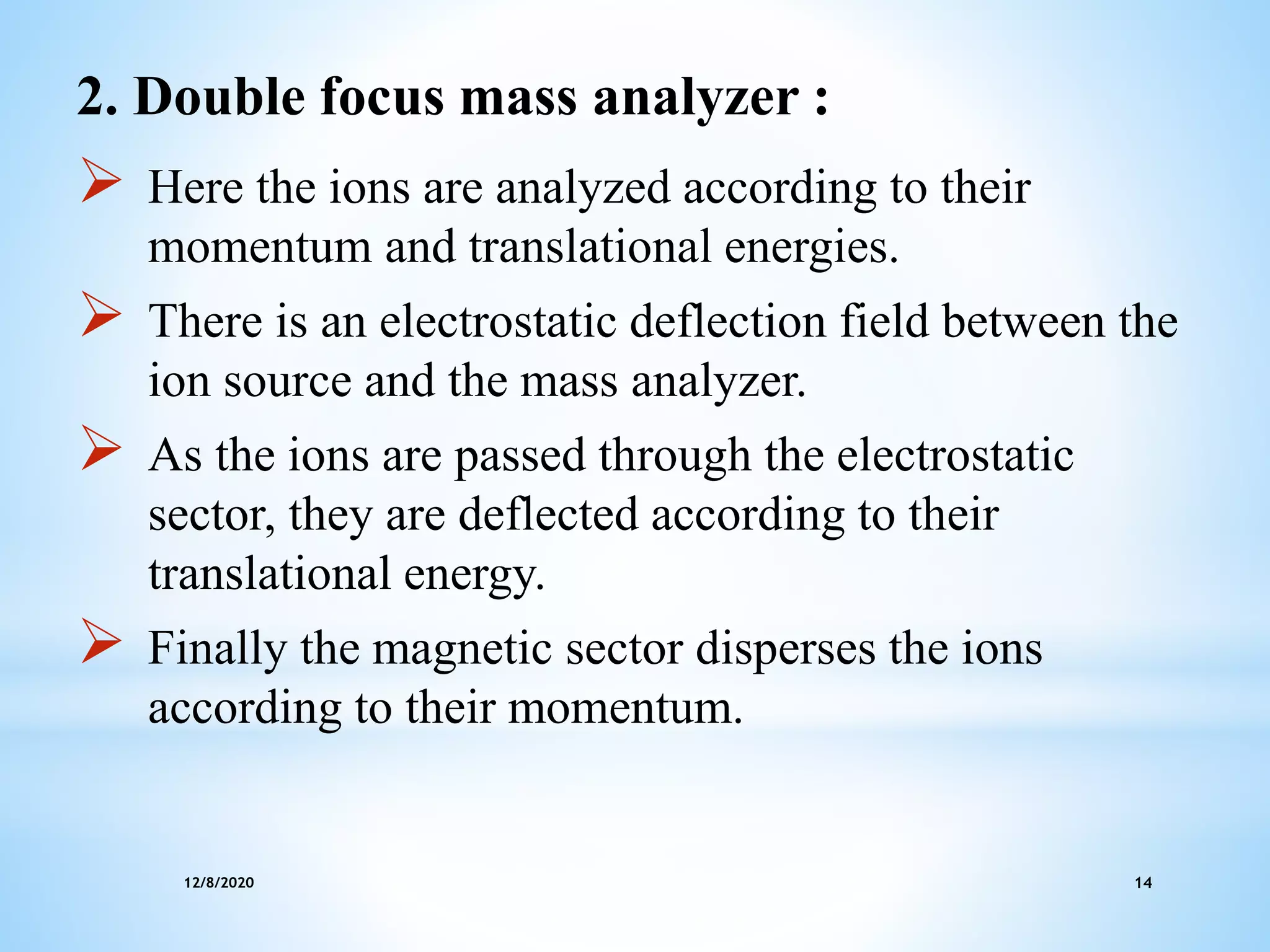 12/8/2020 14
2. Double focus mass analyzer :
 Here the ions are analyzed according to their
momentum and translational energies.
 There is an electrostatic deflection field between the
ion source and the mass analyzer.
 As the ions are passed through the electrostatic
sector, they are deflected according to their
translational energy.
 Finally the magnetic sector disperses the ions
according to their momentum.
 