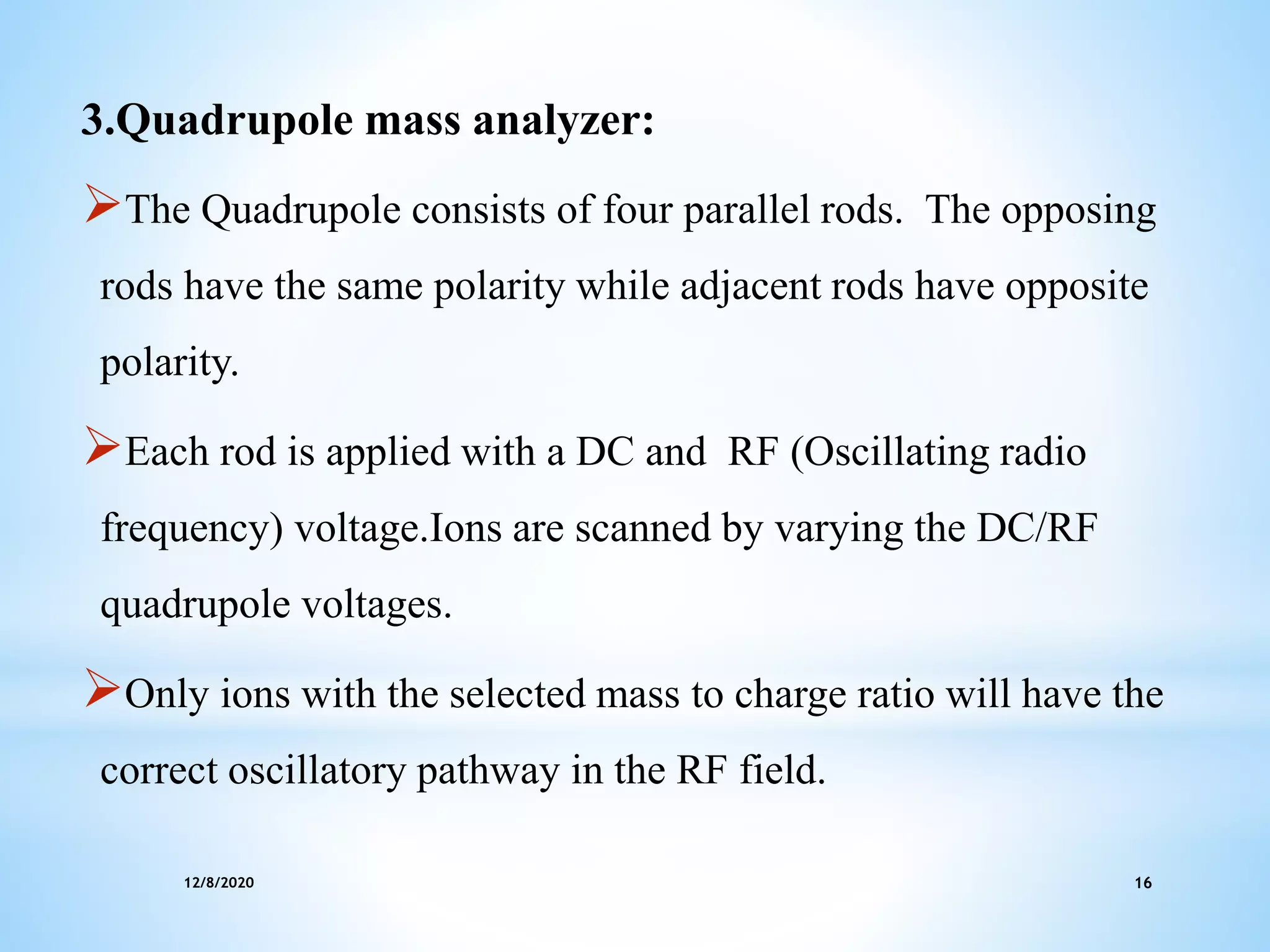 12/8/2020 16
3.Quadrupole mass analyzer:
The Quadrupole consists of four parallel rods. The opposing
rods have the same polarity while adjacent rods have opposite
polarity.
Each rod is applied with a DC and RF (Oscillating radio
frequency) voltage.Ions are scanned by varying the DC/RF
quadrupole voltages.
Only ions with the selected mass to charge ratio will have the
correct oscillatory pathway in the RF field.
 