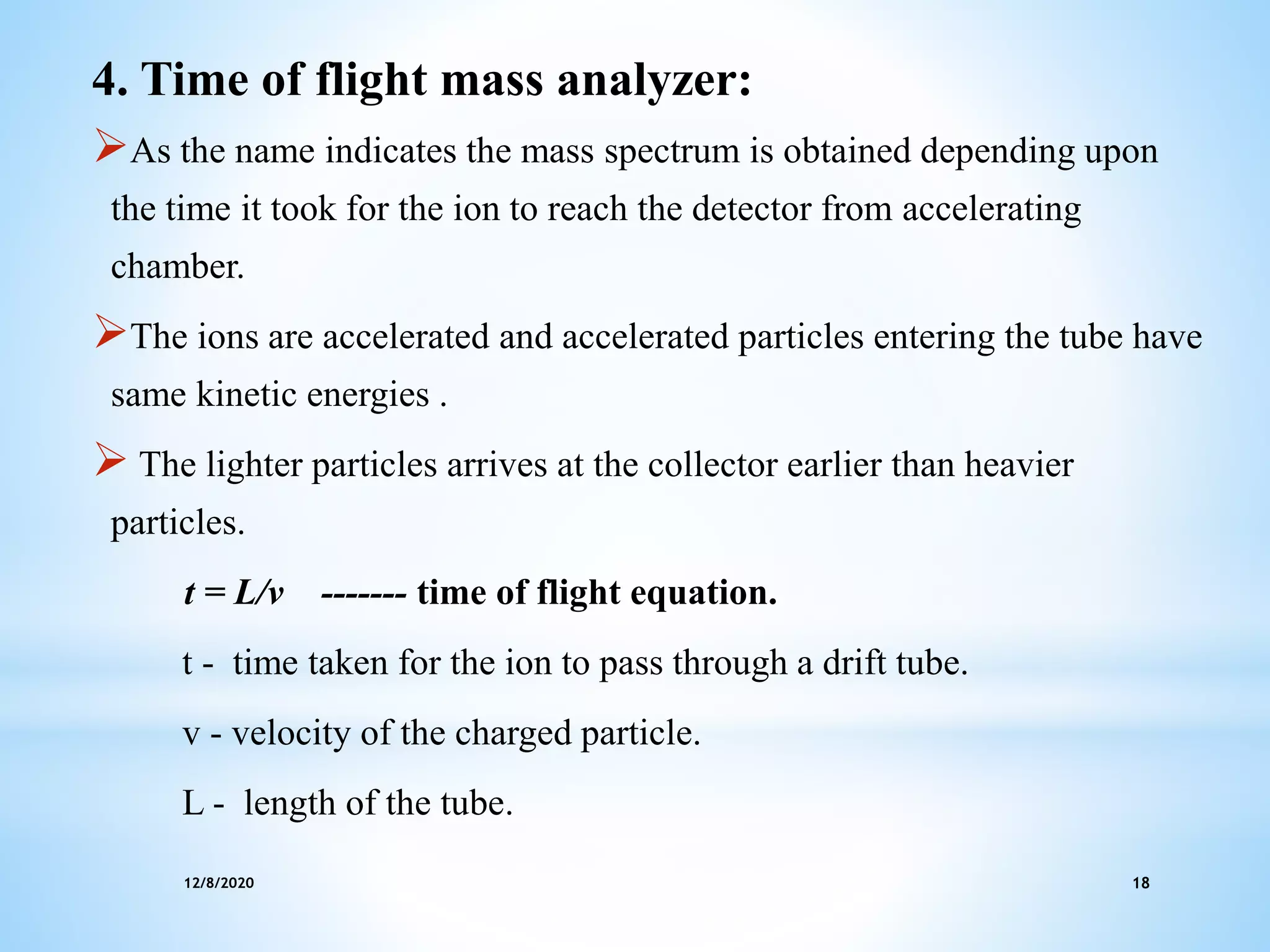 12/8/2020 18
4. Time of flight mass analyzer:
As the name indicates the mass spectrum is obtained depending upon
the time it took for the ion to reach the detector from accelerating
chamber.
The ions are accelerated and accelerated particles entering the tube have
same kinetic energies .
 The lighter particles arrives at the collector earlier than heavier
particles.
t = L/v ------- time of flight equation.
t - time taken for the ion to pass through a drift tube.
v - velocity of the charged particle.
L - length of the tube.
 