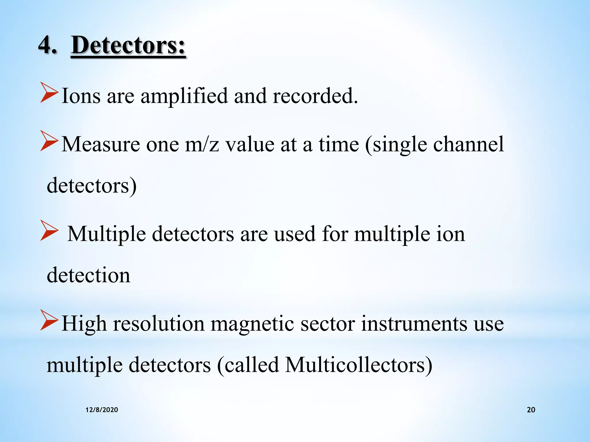 12/8/2020 20
4. Detectors:
Ions are amplified and recorded.
Measure one m/z value at a time (single channel
detectors)
 Multiple detectors are used for multiple ion
detection
High resolution magnetic sector instruments use
multiple detectors (called Multicollectors)
 