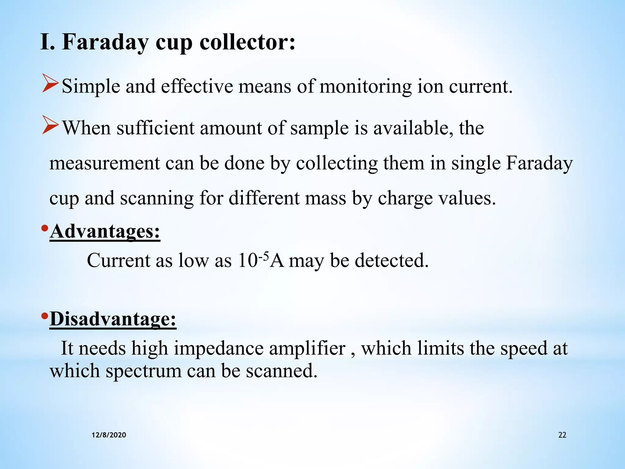 12/8/2020 22
I. Faraday cup collector:
Simple and effective means of monitoring ion current.
When sufficient amount of sample is available, the
measurement can be done by collecting them in single Faraday
cup and scanning for different mass by charge values.
•Advantages:
Current as low as 10-5A may be detected.
•Disadvantage:
It needs high impedance amplifier , which limits the speed at
which spectrum can be scanned.
 