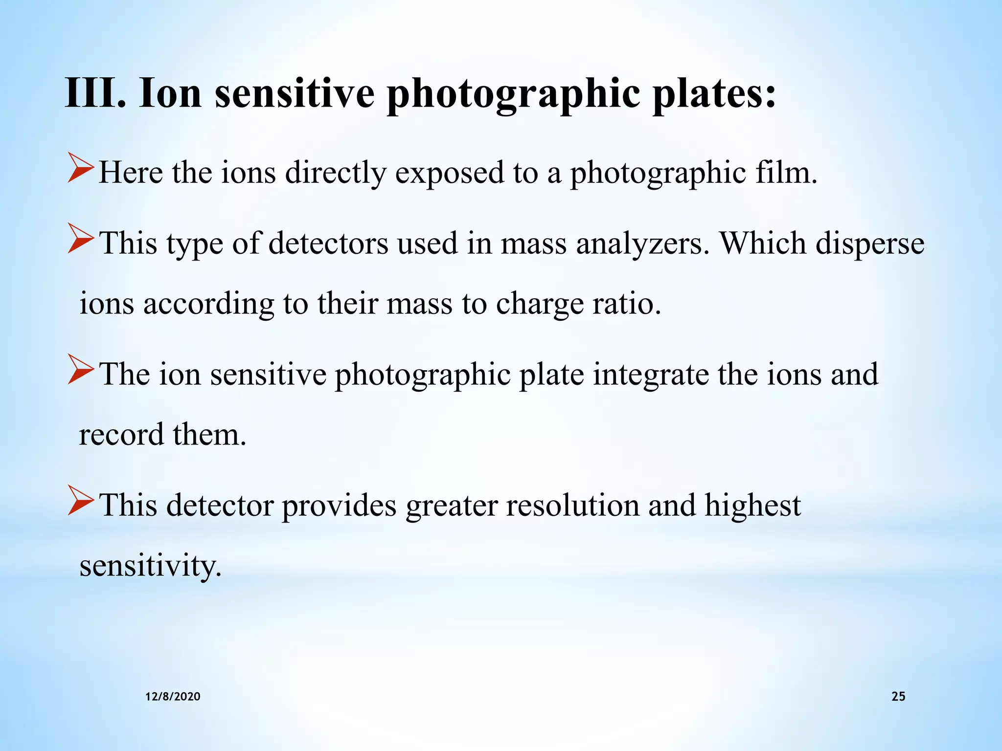 12/8/2020 25
III. Ion sensitive photographic plates:
Here the ions directly exposed to a photographic film.
This type of detectors used in mass analyzers. Which disperse
ions according to their mass to charge ratio.
The ion sensitive photographic plate integrate the ions and
record them.
This detector provides greater resolution and highest
sensitivity.
 