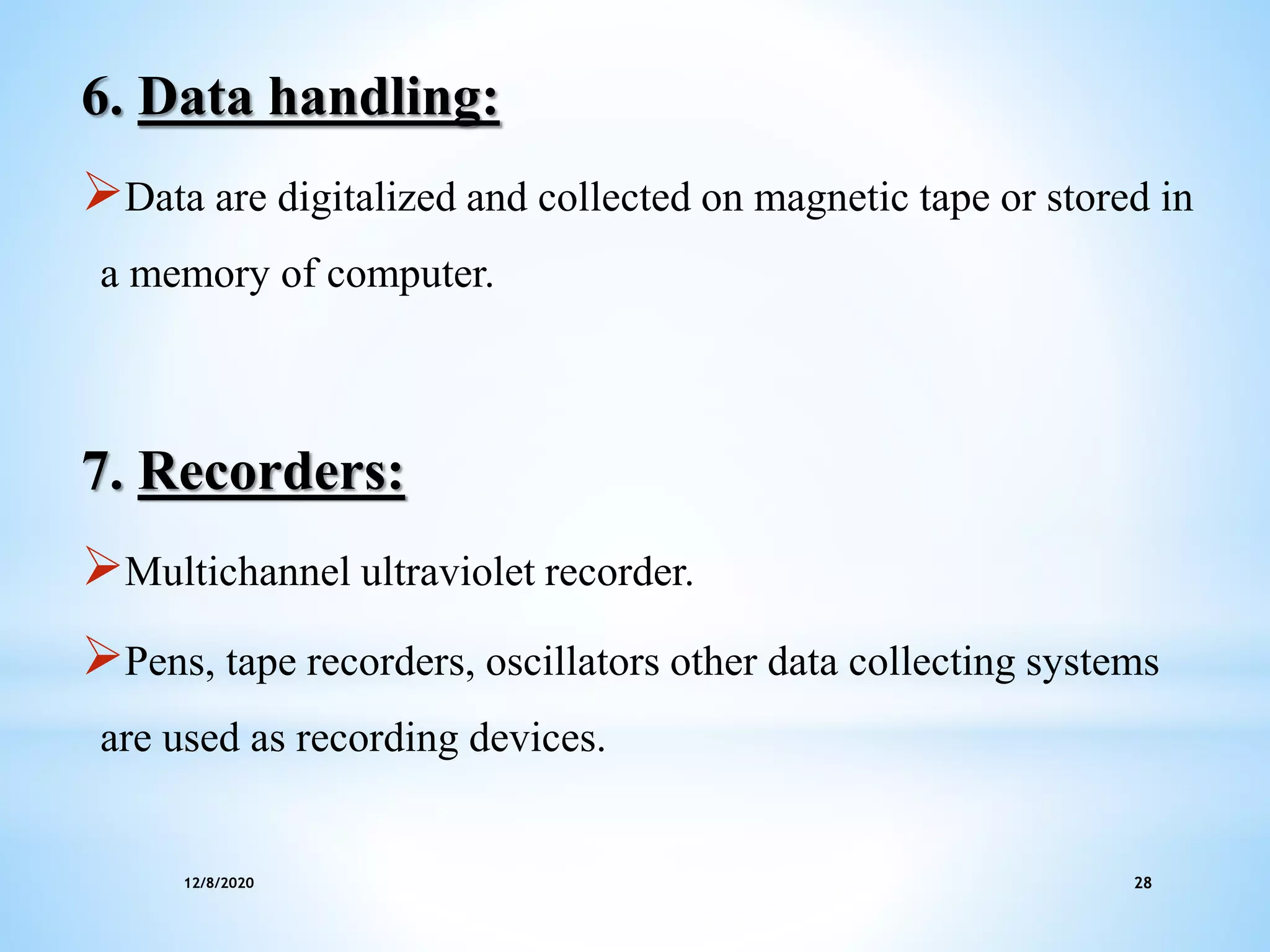 12/8/2020 28
6. Data handling:
Data are digitalized and collected on magnetic tape or stored in
a memory of computer.
7. Recorders:
Multichannel ultraviolet recorder.
Pens, tape recorders, oscillators other data collecting systems
are used as recording devices.
 