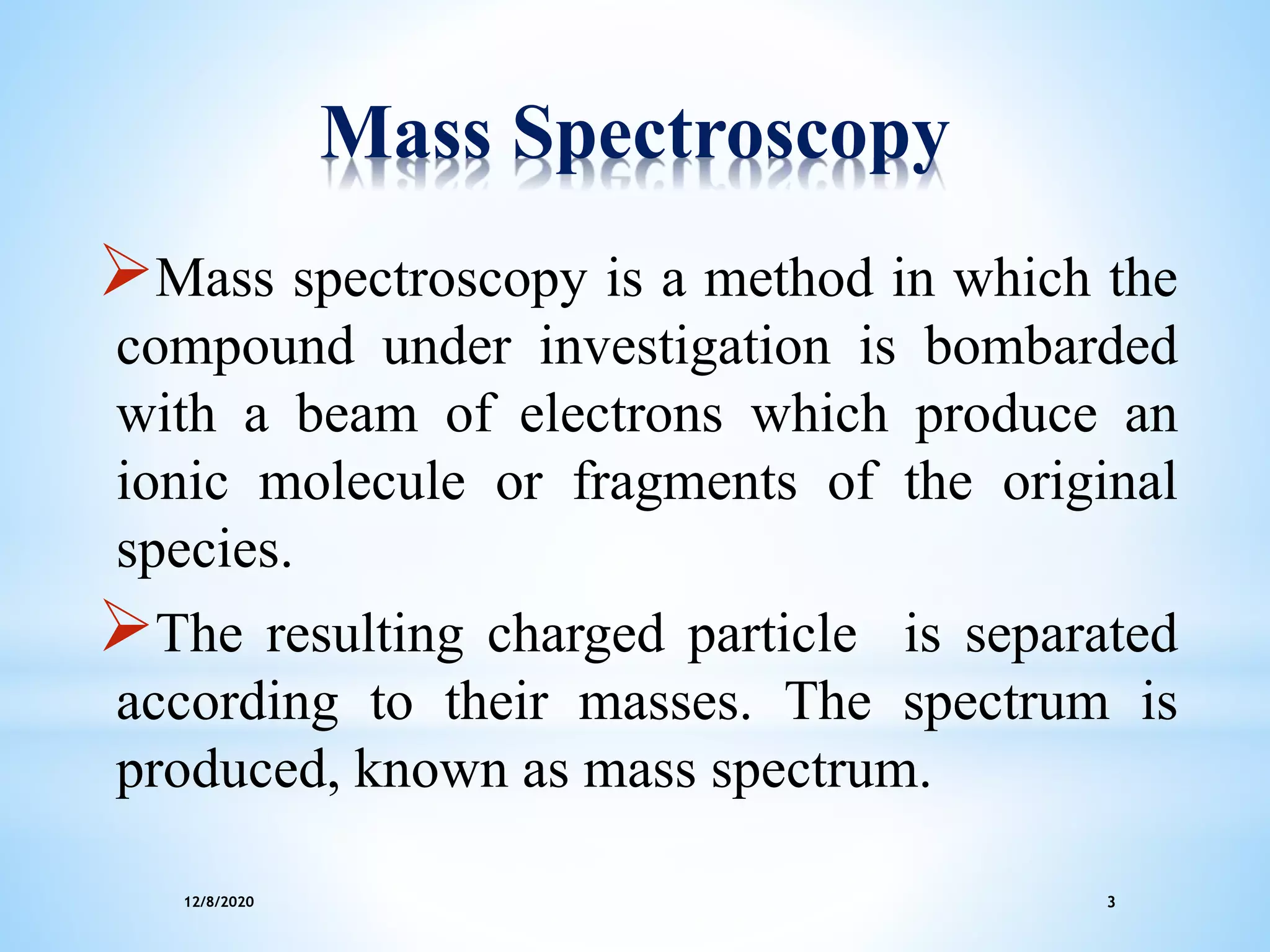12/8/2020 3
Mass Spectroscopy
Mass spectroscopy is a method in which the
compound under investigation is bombarded
with a beam of electrons which produce an
ionic molecule or fragments of the original
species.
The resulting charged particle is separated
according to their masses. The spectrum is
produced, known as mass spectrum.
 