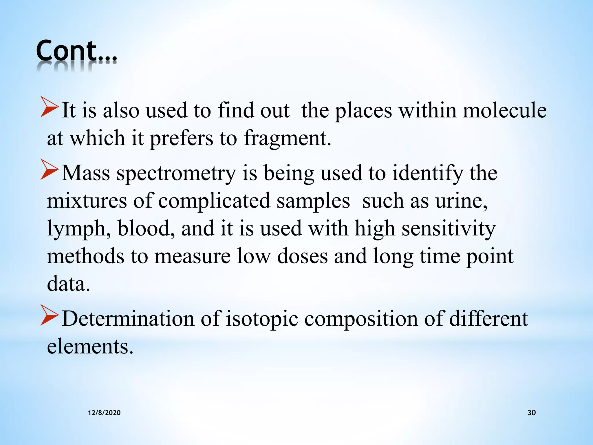 12/8/2020 30
Cont…
It is also used to find out the places within molecule
at which it prefers to fragment.
Mass spectrometry is being used to identify the
mixtures of complicated samples such as urine,
lymph, blood, and it is used with high sensitivity
methods to measure low doses and long time point
data.
Determination of isotopic composition of different
elements.
 