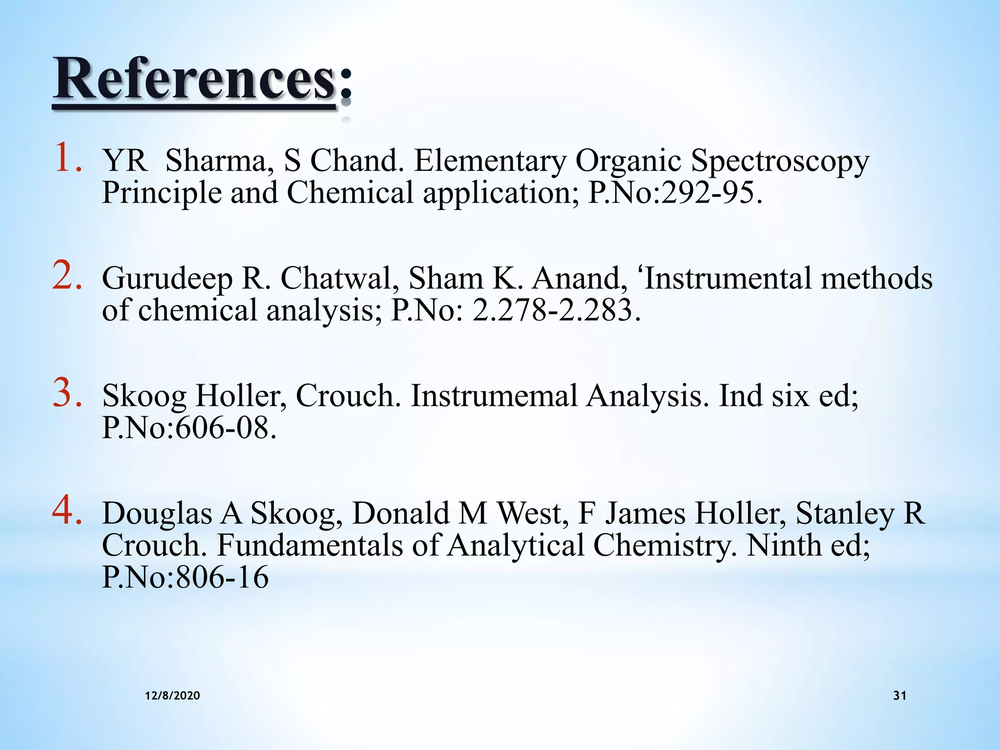 12/8/2020 31
References:
1. YR Sharma, S Chand. Elementary Organic Spectroscopy
Principle and Chemical application; P.No:292-95.
2. Gurudeep R. Chatwal, Sham K. Anand, ‘Instrumental methods
of chemical analysis; P.No: 2.278-2.283.
3. Skoog Holler, Crouch. Instrumemal Analysis. Ind six ed;
P.No:606-08.
4. Douglas A Skoog, Donald M West, F James Holler, Stanley R
Crouch. Fundamentals of Analytical Chemistry. Ninth ed;
P.No:806-16
 