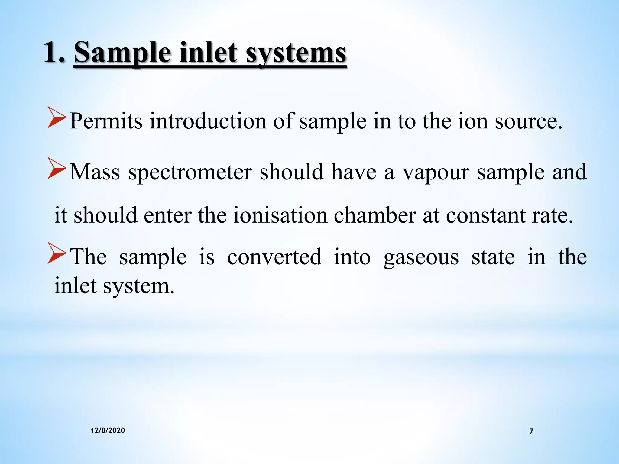 12/8/2020 7
1. Sample inlet systems
Permits introduction of sample in to the ion source.
Mass spectrometer should have a vapour sample and
it should enter the ionisation chamber at constant rate.
The sample is converted into gaseous state in the
inlet system.
 