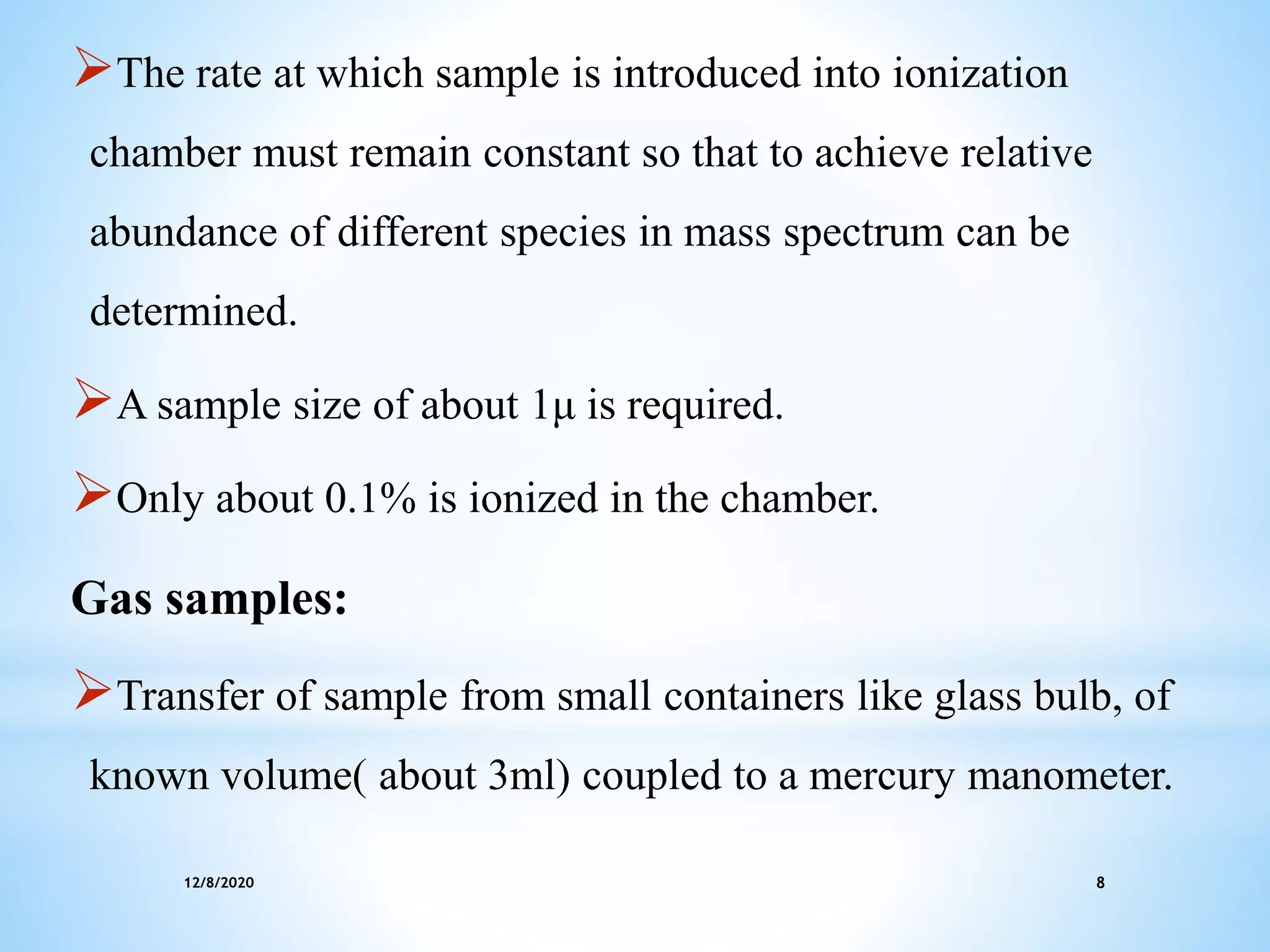 12/8/2020 8
The rate at which sample is introduced into ionization
chamber must remain constant so that to achieve relative
abundance of different species in mass spectrum can be
determined.
A sample size of about 1μ is required.
Only about 0.1% is ionized in the chamber.
Gas samples:
Transfer of sample from small containers like glass bulb, of
known volume( about 3ml) coupled to a mercury manometer.
 