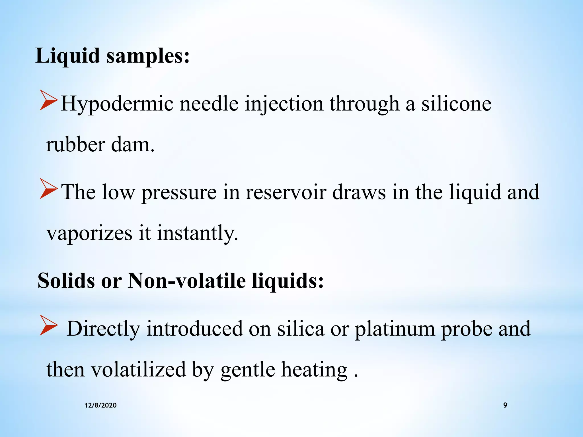 12/8/2020 9
Liquid samples:
Hypodermic needle injection through a silicone
rubber dam.
The low pressure in reservoir draws in the liquid and
vaporizes it instantly.
Solids or Non-volatile liquids:
 Directly introduced on silica or platinum probe and
then volatilized by gentle heating .
 