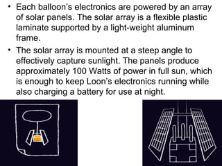 • Each balloon’s electronics are powered by an array
of solar panels. The solar array is a flexible plastic
laminate supported by a light-weight aluminum
frame.
• The solar array is mounted at a steep angle to
effectively capture sunlight. The panels produce
approximately 100 Watts of power in full sun, which
is enough to keep Loon’s electronics running while
also charging a battery for use at night.
 