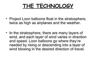 THE TECHNOLOGY
• Project Loon balloons float in the stratosphere,
twice as high as airplanes and the weather.
• In the stratosphere, there are many layers of
wind, and each layer of wind varies in direction
and speed. Loon balloons go where they’re
needed by rising or descending into a layer of
wind blowing in the desired direction of travel.
 