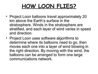 HOW LOON FLIES?
• Project Loon balloons travel approximately 20
km above the Earth’s surface in the
stratosphere. Winds in the stratosphere are
stratified, and each layer of wind varies in speed
and direction.
• Project Loon uses software algorithms to
determine where its balloons need to go, then
moves each one into a layer of wind blowing in
the right direction. By moving with the wind, the
balloons can be arranged to form one large
communications network.
 