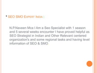 * SEO SMO EXPERT INDIA :


  N.P.Naveen Mca I Am a Seo Specialist with 1 season
  and 5 several weeks encounter I have proved helpful as
  SEO Strategist in Indian and Other Relevant centered
  organization's and some regional tasks and having level
  information of SEO & SMO.
 
